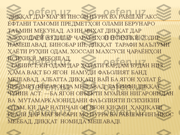   ДИҚҚАТ ДАР МАҒЗИ ИНСОН ПУРРА ВА РАВШАН АКС 
Е%ФТАНИ ТАМОМИ ПРЕДМЕТҲОИ ОЛАМИ БЕРУНАРО 
ТАЪМИН МЕКУНАД. АЗ ИН  ИҲАТ ДИҚҚАТ ДАР  	
Ҷ
АЛОҲИДАГ  АЗ ДИГАР  АРА	
Е%	НҲОИ ПСИХИК  СОДИР 	Ӣ Ҷ Ӣ
НАМЕШАВАД. БИНОБАР ИН, ДИҚҚАТ  ТАРАФИ МАЪЛУМИ 
ҲА	
Е%	ТИ РУҲИИ ОДАМ, ХОССАИ МАХСУСИ  АРА	Е%	НҲОИ 	Ҷ
ПСИХИК   МЕБОШАД. 	
Ӣ
  ТАБИИСТ, КИ ОДАМ ДАР ҲОЛАТИ БАРДАМ БУДАН НИЗ 
ҲАМА ВАҚТ БО ЯГОН  НАМУДИ ФАЪОЛИЯТ БАНД 
МЕШАВАД, АЛБАТТА ДИҚҚАТИ ВАЙ БА ЯГОН ҲОЛАТ 	
Е%	 
ПРЕДМЕТ  НИГАРОНДА МЕШАВАД. ТАЪРИФИ ДИҚҚАТ 
ЧУНИН АСТ: ―БА ЯГОН ОБЪЕКТИ МУАЙЯН НИГАРОНИДАН 
ВА  МУТАМАРКАЗОНИДАНИ ФАЪОЛИЯТИ ПСИХИКИИ 
ОДАМ, КИ ДАР НАТИ АИ ОН ЯГОН ҚИСМИ  ҲАҚИҚАТИ 	
Ҷ
РЕАЛ  ДАР МАҒЗИ САРИ МО ПУРРА ВА РАВШАН ИНЪИКОС 	
Ӣ
МЕ	
Е%	БАД, ДИҚҚАТ  НОМИДА МЕШАВАД . 	‖ 