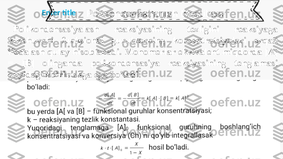 Enter title
  Polikondensatlanish kinetikasi
Polikondensasiyalash  reaksiyasining  tezligini  reaksiyaga 
kirishuvchi  funksional  guruhlarning  konsentratsiyalari  orqali 
ifodalash qulay hisoblanadi. Monomerlar ekvivalent miqdorda [A] 
=  [B]  olinganda  polikondensasiya  reaksiyasining  tenglamasi 
quyidagi ko’rinishga ega bo’ladi: 
 
  