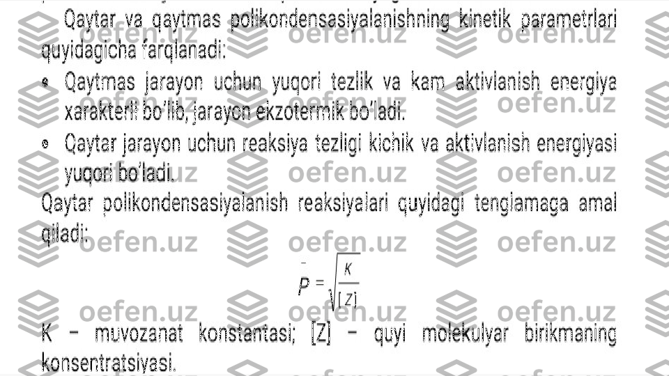 Enter title
 Qaytar  va  qaytmas  polikondensasiyalanishning  kinetik  parametrlari 
quyidagicha farqlanadi: 

Qaytmas  jarayon  uchun  yuqori  tezlik  va  kam  aktivlanish  energiya 
xarakterli bo’lib, jarayon ekzotermik bo’ladi. 

Qaytar  jarayon  uchun  reaksiya  tezligi  kichik  va  aktivlanish  energiyasi 
yuqori bo’ladi.  

Qaytar polikondensasiyalanish reaksiyalari quyidagi tenglamaga amal 
qiladi: 