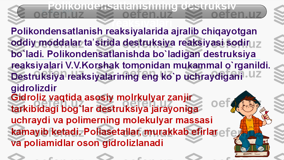 Enter title Polikondensatlanishning destruksiv 
reaksiyalari
Polikondensatlanish reaksiyalarida ajralib chiqayotgan 
oddiy moddalar  ta ʼ siri da destruksiya reaksiyasi sodir 
bo`ladi. Polikondensatlanishda bo`ladigan  destruk siya 
reaksiyalari V.V.Korshak tomonidan mukammal o`rganildi. 
Destr uksiya reaksiyalarining eng ko`p uchraydigani 
gidrolizdir
Gidroliz vaqtida asosiy  molrkuly ar zanjir 
tarkibidagi bog`lar destruksiya jarayoniga 
uchraydi va  polime rning molekulyar massasi 
kamayib ketadi. Poliasetallar, murakkab efirlar 
va  poliami dlar oson gidrolizlanadi 