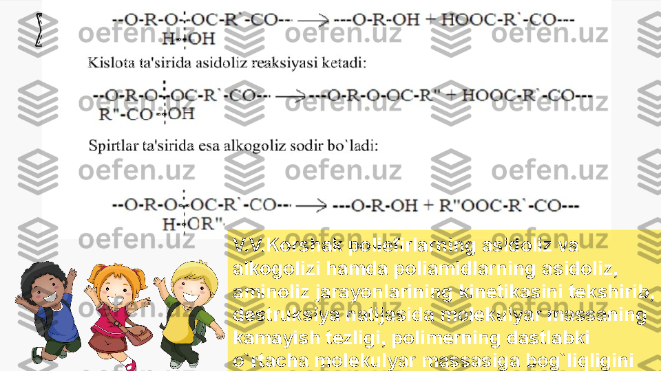 Enter title
Enter  Subtitle
V.V.Korshak poliefirlarning asidoliz va 
alkogolizi hamda poliamidlarning  asidoli z, 
aminoliz jarayonlarining kinetikasini tekshirib, 
destruksiya natijasida  mole kulyar massaning 
kamayish tezligi, polimerning dastlabki 
o`rtacha  molekul yar massasiga bog`liqligini 
aniqladi 