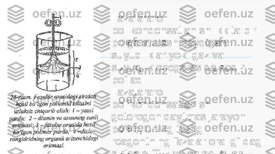 Enter title
Fazalararo 
polikondensatlanish ikkita bir-
biriga aralashmaydigan 
suyuqliklar  yoki  gaz va 
suyuqlik chegarasida sodir 
bo`ladi.
Fazalararo 
polikondensatlanish- 
geterogen qaytmas jarayon 
bo`lib, uning  tezligi 
reagentning fazalar oralig`idagi 
sirtga diffuziyalanishi bilan 
xarakterlanadi. 