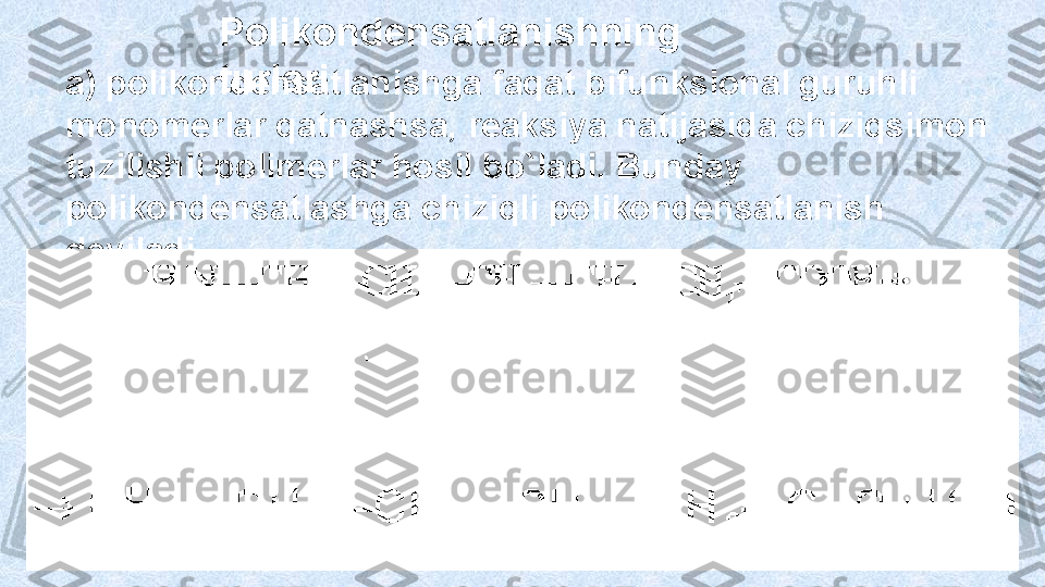 Polikondensatlanishning 
turlari
a) polikondensatlanishga faqat bifunksional guruhli 
monomerlar qatnashsa,  reaksiya  natijasida chiziqsimon 
tuzilishli polimerlar hosil bo`ladi. Bunday 
polikondensa tlashga chiziqli polikondensatlanish 
deyiladi.  