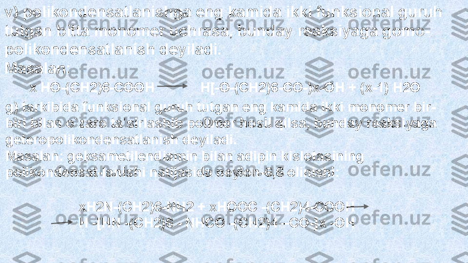 v) polikondensatlanishga eng kamida ikki funksional guruh  
tutgan  bitta  mono mer uchrasa, bunday reaksiyag a gomo-
polikondensatlanish  deyiladi. 
Masalan:
х НО-(СН2)6-СООН              Н[-О-(СН2)6-СО-)х-ОН + (х-1) Н2О 
g)  tarkib ida funksional guruh tutgan eng kamida ikki monomer bir-
biri bilan o`zaro  ta ʼ sirla shib polimer hosil qilsa, bunday reaksiyaga 
geteropolikondensatlanish deyiladi.
Masalan: geksametilendiamin bilan adipin kislotasining 
polik ondensat-lani shi natijasida  neylon -6,6 olinishi:
хН2N-(СН2)6-NH2 + хНООС -(СН2)4-СООН
Н -[HN -(СH2)6 - NHCO -(CH2)4 –CO-]x -OH 