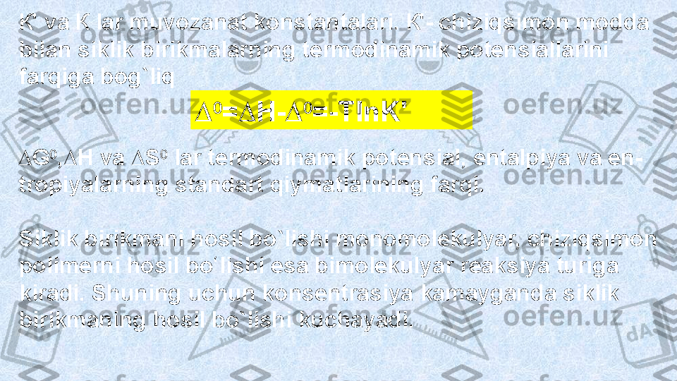 К' va К lar muvozanat konstantalari. К'- chiziqsimon modda 
bilan siklik  birikmal arning termodinamik potensiallarini 
farqiga bog`liq
∆⁰ = ∆ H- ∆	⁰ =-TlnK'
∆ G ⁰ , ∆ H va  ∆ S ⁰  lar termodinamik potensial, entalpiya va en-
tropiyalarning standart qiymatlarining farqi. 
Siklik birikmani hosil bo`lishi monomolekulyar, chiziqsimon 
polimerni hosil  bo li	
ʻ shi esa bimolekulyar reaksiya turiga 
kiradi. Shuning uchun konsentrasiya  kamay ganda siklik 
birikmaning hosil bo`lishi kuchayadi. 