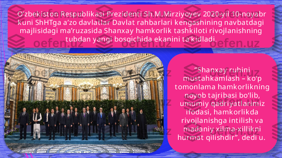   O‘zbek ist on Respublik asi Prezident i Sh.M.Mirziy oy ev  2020-y il 10-noy abr 
k uni ShHTga a’zo dav lat lar Dav lat  rahbarlari k engashining nav bat dagi 
majlisidagi ma’ruzasida Shanx ay  hamk orlik  t ashk ilot i riv ojlanishning 
t ubdan y angi bosqichida ek anini t a’k idladi .
“ Shanxay  ruhini 
must ahk amlash – k o‘p 
t omonlama hamk orlik ning 
noy ob t ajribasi bo‘lib, 
umumiy  qadriy at larimiz 
ifodasi, hamk orlik da 
riv ojlanishga int ilish v a 
madaniy  xilma-xillik ni 
hurmat  qilishdir ” , dedi u.                 