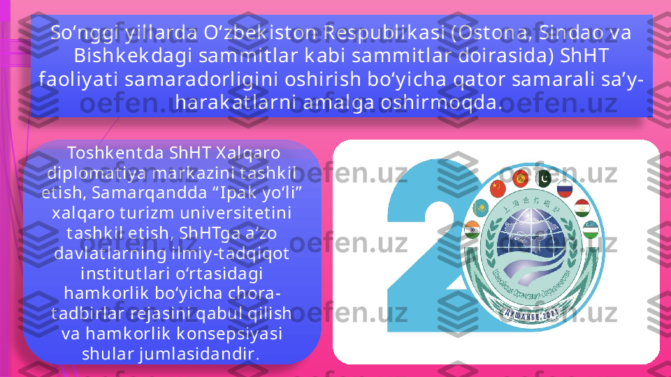 So‘nggi y illarda O‘zbek ist on Respublik asi (Ost ona, Sindao v a 
Bishk ek dagi sammit lar k abi sammit lar doirasida) ShHT 
faoliy at i samaradorligini oshirish bo‘y icha qat or samarali sa’y -
harak at larni amalga oshirmoqda. 
  Toshk ent da ShHT X alqaro 
diplomat iy a mark azini t ashk il 
et ish, Samarqandda “ Ipak  y o‘li”  
xalqaro t urizm univ ersit et ini 
t ashk il et ish, ShHTga a’zo 
dav lat larning ilmiy -t adqiqot  
inst it ut lari o‘rt asidagi 
hamk orlik  bo‘y icha chora-
t adbirlar rejasini qabul qilish 
v a hamk orlik  k onsepsiy asi 
shular jumlasidandir .                 