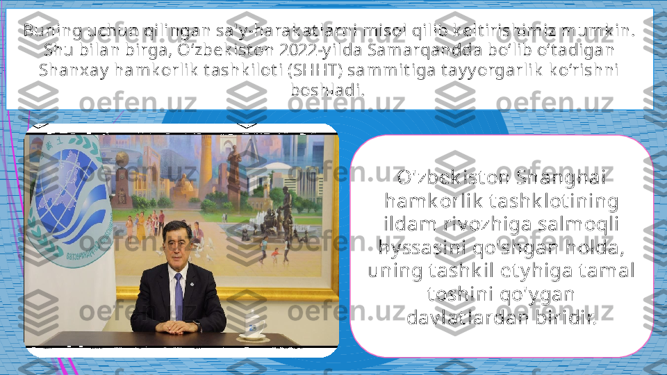 Buning uchun qilingan sa'y -harak at larni misol qilib k elt irishimiz mumk in. 
Shu bilan birga, O‘zbek ist on 2022-y ilda Samarqandda bo‘lib o‘t adigan 
Shanxay  hamk orlik  t ashk ilot i (SHHT) sammit iga t ay y orgarlik  k o‘rishni 
boshladi. 
O'zbek ist on Shanghai 
h amk orlik  t ashk lot ining 
ildam riv ozhiga salmoqli 
hy ssasini qo'shgan holda, 
uning t ashk il et y higa t amal 
t oshini qo'y gan 
dav lat lardan biridir.             