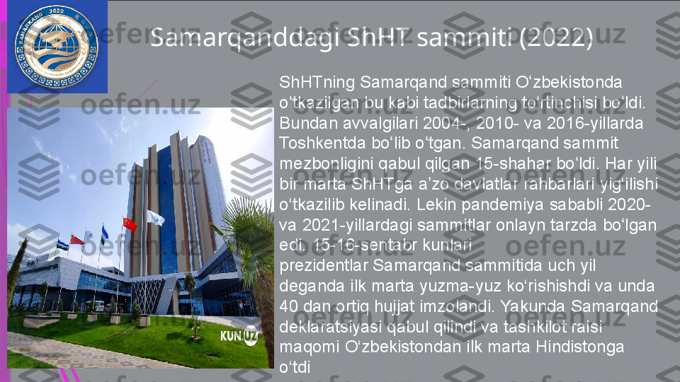 Samarqanddagi ShHT sammiti (2022)
ShHTning Samarqand sammiti O zbekistonda	 	ʻ
o tkazilgan	
 bu	 kabi	 tadbirlarning	 to rtinchisi	 bo ldi.	 	ʻ ʻ ʻ
Bundan	
 avvalgilari	 2004-,	 2010-	 va	 2016-yillarda	 
Toshkentda	
 bo lib	 o tgan. Samarqand sammit	 	ʻ ʻ
mezbonligini	
 qabul	 qilgan	 15-shahar	 bo ldi.	 Har	 yili	 	ʻ
bir	
 marta ShHTga	 a zo	 davlatlar	 rahbarlari	 yig‘ilishi	 	ʼ
o‘tkazilib	
 kelinadi.	 Lekin	 pandemiya	 sababli	 2020-	 
va	
 2021-yillardagi	 sammitlar	 onlayn	 tarzda	 bo lgan	 	ʻ
edi.	
 15-16-sentabr	 kunlari	 
prezidentlar Samarqand sammitida	
 uch	 yil	 
deganda	
 ilk	 marta	 yuzma-yuz	 ko‘rishishdi	 va	 unda	 
40	
 dan	 ortiq	 hujjat	 imzolandi.	 Yakunda	 Samarqand	 
deklaratsiyasi	
 qabul	 qilindi	 va	 tashkilot	 raisi	 
maqomi	
 O‘zbekistondan	 ilk	 marta	 Hindistonga	 
o‘tdi              