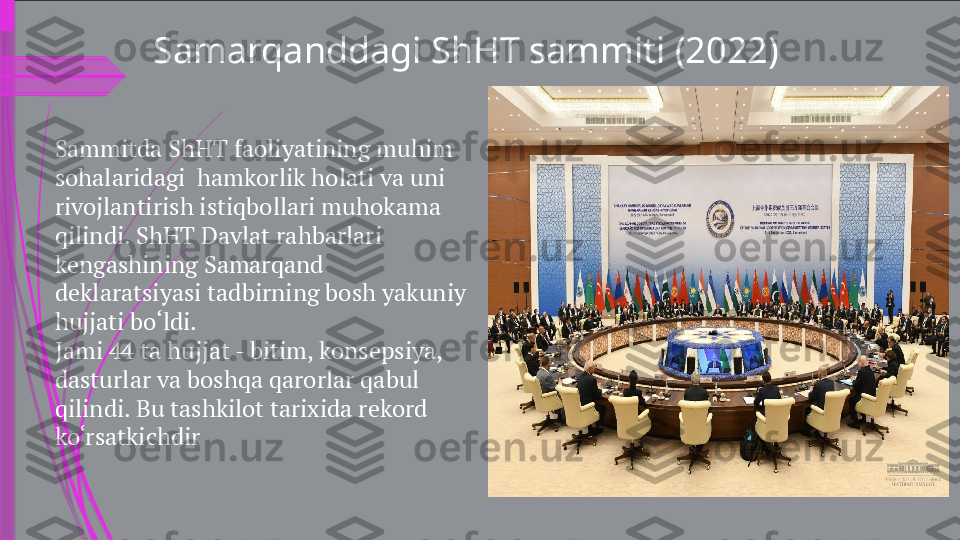 Sammitda ShHT faoliyatining muhim 
sohalaridagi  hamkorlik holati va uni 
rivojlantirish istiqbollari muhokama 
qilindi. ShHT Davlat rahbarlari 
kengashining Samarqand 
deklaratsiyasi tadbirning bosh yakuniy 
hujjati bo‘ldi.
Jami 44 ta hujjat - bitim, konsepsiya, 
dasturlar va boshqa qarorlar qabul 
qilindi. Bu tashkilot tarixida rekord 
ko‘rsatkichdir Samarqanddagi ShHT sammiti (2022)              