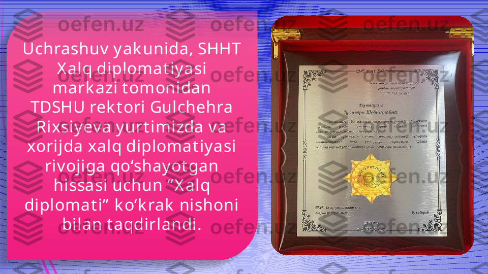 Uchrashuv  y ak unida, SHHT 
X alq diplomat iy asi 
mark azi t omonidan 
TDSHU rek t ori Gulchehra 
Rixsiy ev a y urt imizda v a 
xorijda xalq diplomat iy asi 
riv ojiga qo‘shay ot gan 
hissasi uchun “ X alq 
diplomat i”  k o‘k rak  nishoni 
bilan t aqdirlandi.              