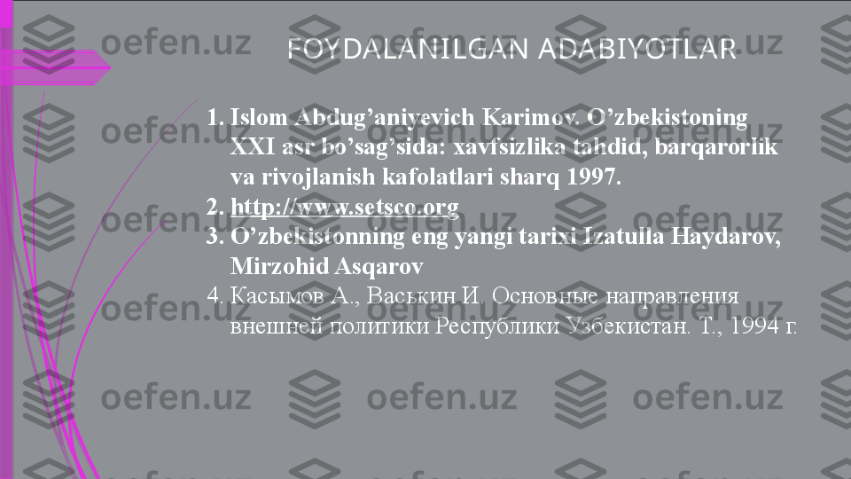 FOY DA LAN I LGA N  ADA BI YOTLA R
1. Islom Abdug’aniyevich Karimov. O’zbekistoning  
XXI asr bo’sag’sida: xavfsizlika tahdid, barqarorlik 
va rivojlanish kafolatlari sharq 1997.
2. http://www.setsco.org  
3. O’zbekistonning eng yangi tarixi Izatulla Haydarov, 
Mirzohid Asqarov 
4. Касымов А., Васькин И. Основные направления 
внешней политики Республики Узбекистан. Т., 1994 г.              