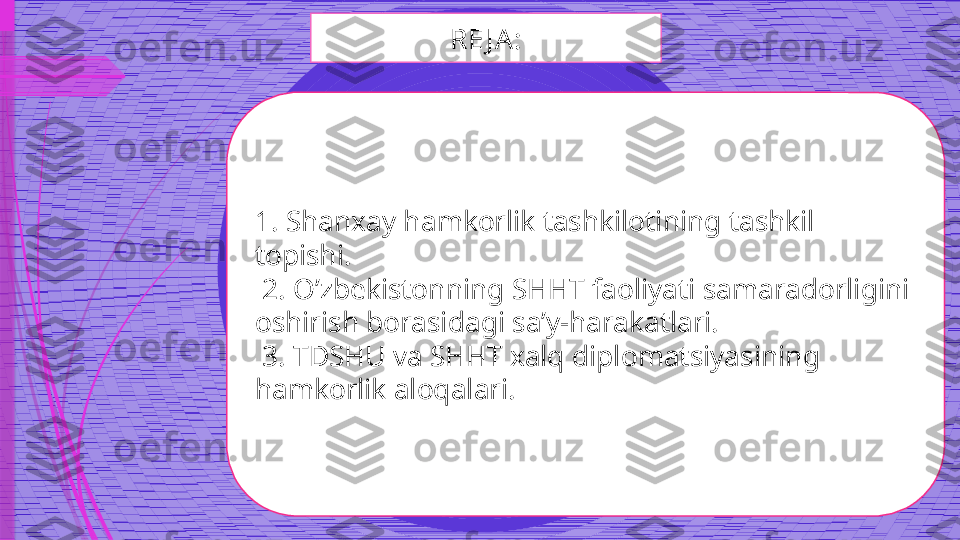 RE J A:
1.  Shanxay hamkorlik tashkilotining tashkil 
topishi.
  2.  O’zbekistonning SHHT faoliyati samaradorligini 
oshirish borasidagi sa’y-harakatlari.
  3.  TDSHU va SHHT xalq diplomatsiyasining 
hamkorlik aloqalari.              