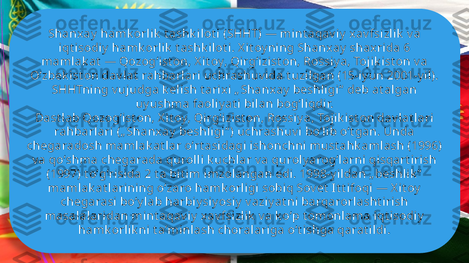 Shanxay  hamk orlik  t ashk ilot i (SHHT) — mint aqav iy  xav fsizlik  v a 
iqt isodiy  hamk orlik  t ashk ilot i. X it oy ning Shanxay  shax rida 6 
mamlak at  — Qozogʻist on, X it oy, Qirgʻizist on, Rossiy a, Tojik ist on v a 
Oʻzbek ist on dav lat  rahbarlari uchrashuv ida t uzilgan (15-iy un 2001-y il). 
SHHTning v ujudga k elish t arix i „ Shanxay  beshligi“  deb at algan 
uy ushma faoliy at i bilan bogʻliqdir. 
Dast lab Qozogʻist on, X it oy, Qirgʻizist on, Rossiy a, Tojik ist on dav lat lari 
rahbarlari („ Shanxay  beshligi“ ) uchrashuv i boʻlib oʻt gan. Unda 
chegaradosh mamlak at lar oʻrt asidagi ishonchni must ahk amlash (1996) 
v a qoʻshma chegarada qurolli k uchlar v a quroly arogʻlarni qisqart irish 
(1997) t oʻgʻrisida 2 t a bit im imzolangan edi. 1998-y ildan „ beshlik “  
mamlak at larining oʻzaro hamk orligi sobiq Sov et  I t t ifoqi — X it oy  
chegarasi boʻy lab harbiy siy osiy  v aziy at ni barqarorlasht irish 
masalalaridan mint aqav iy  xav fsizlik  v a k oʻp t omonlama iqt isodiy  
hamk orlik ni t aʼminlash choralariga oʻt ishga qarat ildi.              