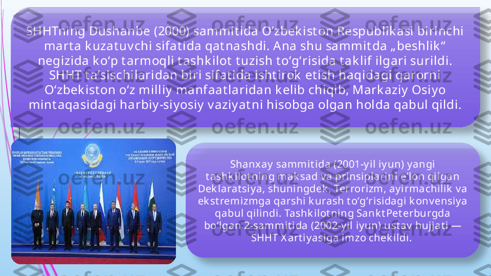 SHHTning Dushanbe (2000) sammit ida Oʻzbek ist on Respublik asi birinchi 
mart a k uzat uv chi sifat ida qat nashdi. A na shu sammit da „ beshlik “  
negizida k oʻp t armoqli t ashk ilot  t uzish t oʻgʻrisida t ak lif ilgari surildi. 
SHHT t aʼsischilaridan biri sifat ida isht irok  et ish haqidagi qarorni 
Oʻzbek ist on oʻz milliy  manfaat laridan k elib chiqib, Mark aziy  Osiy o 
mint aqasidagi harbiy -siy osiy  v aziy at ni hisobga olgan holda qabul qildi.
Shanx ay  sammit i da (2001-y il iy un) y angi 
t ashk ilot ni ng mak sad v a prinsiplarini eʼlon qil gan 
Dek larat siy a, shuningdek , Terrorizm, ay i rmachili k  v a 
ek st remizmga qarshi k urash t oʻgʻrisidagi  k onv ensiy a 
qabul qi lindi. Tashk ilot ning Sank t Pet erburgda 
boʻl gan 2-sammit ida (2002-y il iy un) ust av  hujjat i — 
SHHT X art iy asiga imzo chek ildi.                