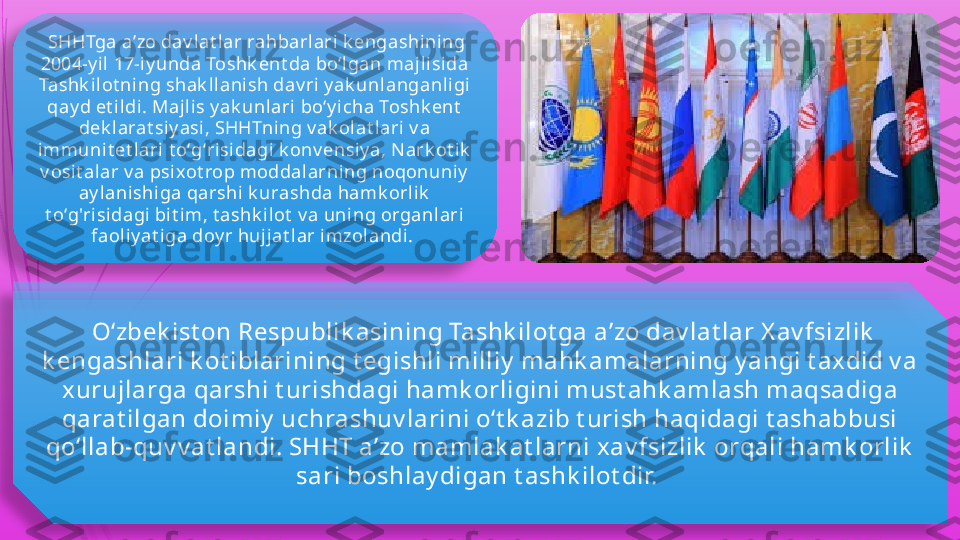   SHHTga aʼzo dav lat lar rahbarlari k engashining 
2004-y il  17-i y unda Toshk ent da boʻlgan majlisida 
Tashk i lot ning shak llanish dav ri y ak unlanganl igi 
qay d et i ldi. Majl is y ak unlari boʻy icha Toshk ent  
dek larat siy asi , SHHTning v ak ol at lari v a 
immunit et l ari  t oʻgʻrisidagi  k onv ensiy a, Nark ot ik  
v osit alar v a psixot rop moddalarning noqonuniy  
ay lanishiga qarshi k urashda hamk orli k  
t oʻg'ri sidagi bit im, t ashk ilot  v a uni ng organlari 
faoli y at iga doy r hujjat l ar i mzolandi . 
  Oʻzbek ist on Respublik asining Tashk ilot ga aʼzo dav lat lar X av fsizlik  
k engashlari k ot iblarining t egishli milliy  mahk amalarning y angi t axdid v a 
xurujlarga qarshi t urishdagi hamk orligini must ahk amlash maqsadiga 
qarat ilgan doimiy  uchrashuv larini oʻt k azib t urish haqidagi t ashabbusi 
qoʻllab-quv v at landi. SHHT aʼzo mamlak at larni x av fsizlik  orqali hamk orlik  
sari boshlay digan t ashk ilot dir.                