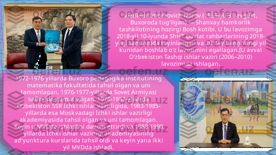 V ladi mi r Imomov ich N orov  (1955-y i l 31-av gust , 
Buxoroda t ugʻil gan) — Shanxay  hamk orlik  
t ashk ilot ini ng hozirgi Bosh k ot ibi . U bu l av ozimga 
2018-y i l 10-iy unda ShHT Dav lat  rahbarl arini ng 2018-
y i lgi sammi t ida t ay inlangan v a 2019-y ilning Yangi y il 
k uni dan boshlab o‘z lav ozimini egallagan.[U av v al 
O‘zbek ist on Tashqi  ishlar v aziri (2006–2010) 
lav ozimida i shlagan.
1972-1976 y ill arda Buxoro pedagogik a i nst it ut ining 
mat emat i k a fak ul t et ida t ahsil olgan v a uni 
t amomlagan. 1976-1977-y illarda Sov et  Armiy asi 
safl arida xi zmat  qilgan. 1978-1983-y i llarda 
Oʻzbek i st on SSR Ichk i ishlar v azi rligi da, 1983-1985-
y illarda esa Mosk v adagi  Ichk i ishlar v azirligi  
ak ademiy asida t ahsi l olgan v a uni t amomlagan. 
Key in u MV Dda i shlashni dav om et t irdi v a 1988-1990 
y illarda Ichk i ishlar v azirl igi ak ademiy asining 
ad'y unk t ura k urslari da t ahsil oldi v a k ey i n y ana ik k i 
y i l MV Dda i shladi.               