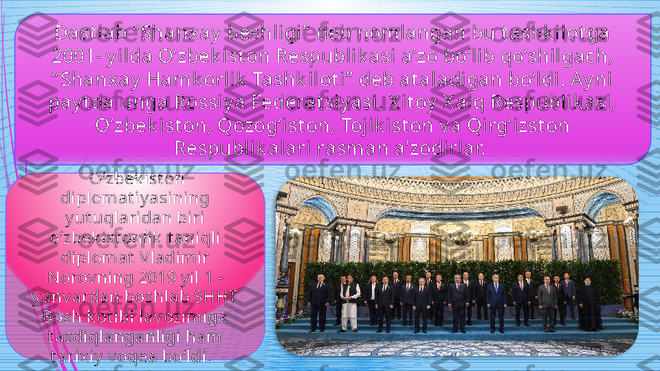 Dast lab “ Shanx ay  beshligi”  deb nomlangan bu t ashk ilot ga 
2001- y ilda O‘zbek ist on Respublik asi a’zo bo‘lib qo‘shilgach, 
“ Shanxay  Hamk orlik  Tashk ilot i”  deb at aladigan bo‘ldi. Ay ni 
pay t da unga Rossiy a Federat siy asi, X it oy  X alq Respublik asi, 
O‘zbek ist on, Qozog‘ist on, Tojik ist on v a Qirg‘izst on 
Respublik alari rasman a’zodirlar. 
  O‘zbek ist on 
diplomat iy asining 
y ut uqlaridan biri 
o‘zbek ist onlik  t aniqli 
diplomat  Vladimir 
N orov ning 2019 y il 1 -
y anv ardan boshlab SHHT 
Bosh k ot ibi lav ozimiga 
t asdiqlanganligi ham 
t arixiy  v oqea bo‘ldi .                