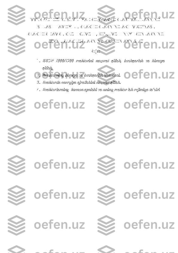 VV Е R-440-1000 RUSUMLI YADRO REAKTORLARI VA ULARNING
ISHLASH TAMOYILI. REAKTORLARNING AKTIV ZO’NASI.
REAKTOR DAVRI. KECHIKUVCHI, BO’LUVCHI NEYTRONLARNING
O’RNI. REAKTORLARNING KSENON AYNISHI.
Reja:
1. ВВЭР   1000/1200   reaktorini   nazorat   qilish,   boshqarish   va   himoya
qilish.
2. Reaktorning himoya va boshqarish sistemasi. 
3. Reaktorda energiya ajralishini nazorat qilish.
4. Reaktorlarning  ksenon aynishi va uning reaktor ish rejimiga ta’siri   