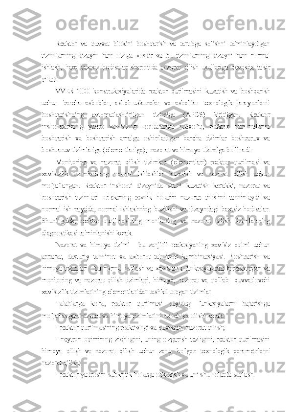 Reaktor   va   quvvat   blokini   boshqarish   va   tartibga   solishni   ta'minlaydigan
tizimlarning   dizayni   ham   o'ziga   xosdir   va   bu   tizimlarning   dizayni   ham   normal
ishlash,   ham   baxtsiz   hodisalar   sharoitida   nazorat   qilish   usullariga   bevosita   ta'sir
qiladi.
VVER-1000   konstruktsiyalarida   reaktor   qurilmasini   kuzatish   va   boshqarish
uchun   barcha   asboblar,   asbob-uskunalar   va   asboblar   texnologik   jarayonlarni
boshqarishning   avtomatlashtirilgan   tizimiga   (APCS)   kiritilgan.   Reaktor
inshootlarining   yadro   xavfsizligi   qoidalariga   muvofiq,   reaktor   qurilmalarini
boshqarish   va   boshqarish   amalga   oshiriladigan   barcha   tizimlar   boshqaruv   va
boshqaruv tizimlariga (elementlariga),  nazorat va himoya tizimiga bo'linadi.
Monitoring   va   nazorat   qilish   tizimlari   (elementlari)   reaktor   qurilmasi   va
xavfsizlik   tizimlarining   normal   ishlashini   kuzatish   va   nazorat   qilish   uchun
mo'ljallangan.   Reaktor   inshooti   dizaynida   shuni   kuzatish   kerakki,   nazorat   va
boshqarish   tizimlari   ob'ektning   texnik   holatini   nazorat   qilishni   ta'minlaydi   va
normal   ish   paytida,   normal   ishlashning   buzilishi   va   dizayndagi   baxtsiz   hodisalar.
Shuningdek,   reaktor   qurilmasining   monitoring   va   nazorat   qilish   tizimlarining
diagnostikasi ta'minlanishi kerak.
Nazorat   va   himoya   tizimi   -   bu   zanjirli   reaktsiyaning   xavfsiz   oqimi   uchun
apparat,   dasturiy   ta'minot   va   axborot   ta'minoti   kombinatsiyasi.   Boshqarish   va
himoya tizimlari - bu normal ishlash va xavfsizlik funktsiyalarini birlashtirgan va
monitoring   va   nazorat   qilish   tizimlari,   himoya,   nazorat   va   qo'llab   -quvvatlovchi
xavfsizlik tizimlarining elementlaridan tashkil topgan tizimlar.
Talablarga   ko'ra,   reaktor   qurilmasi   quyidagi   funktsiyalarni   bajarishga
mo'ljallangan nazorat va himoya tizimlarini o'z ichiga olishi kerak:
• reaktor qurilmasining reaktivligi va quvvatini nazorat qilish;
•   neytron   oqimining   zichligini,   uning   o'zgarish   tezligini,   reaktor   qurilmasini
himoya   qilish   va   nazorat   qilish   uchun   zarur   bo'lgan   texnologik   parametrlarni
nazorat qilish;
• reaktor yadrosini subkritik holatga o'tkazish va uni shu holatda saqlash. 