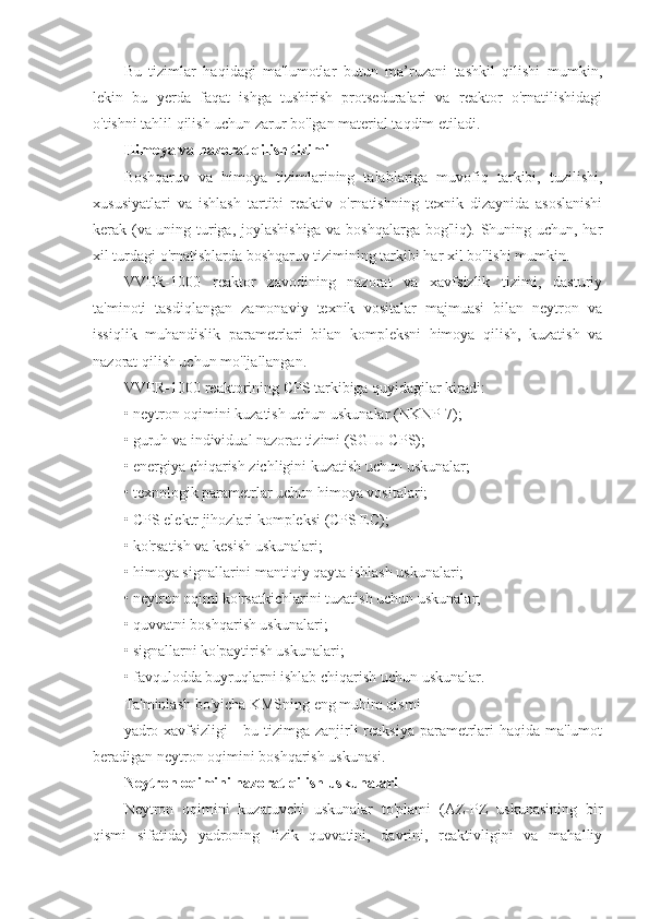 Bu   tizimlar   haqidagi   ma'lumotlar   butun   ma’ruzani   tashkil   qilishi   mumkin,
lekin   bu   yerda   faqat   ishga   tushirish   protseduralari   va   reaktor   o'rnatilishidagi
o'tishni tahlil qilish uchun zarur bo'lgan material taqdim etiladi.
Himoya va nazorat qilish tizimi
Boshqaruv   va   himoya   tizimlarining   talablariga   muvofiq   tarkibi,   tuzilishi,
xususiyatlari   va   ishlash   tartibi   reaktiv   o'rnatishning   texnik   dizaynida   asoslanishi
kerak (va uning turiga, joylashishiga va boshqalarga bog'liq). Shuning uchun, har
xil turdagi o'rnatishlarda boshqaruv tizimining tarkibi har xil bo'lishi mumkin.
VVER-1000   reaktor   zavodining   nazorat   va   xavfsizlik   tizimi,   dasturiy
ta'minoti   tasdiqlangan   zamonaviy   texnik   vositalar   majmuasi   bilan   neytron   va
issiqlik   muhandislik   parametrlari   bilan   kompleksni   himoya   qilish,   kuzatish   va
nazorat qilish uchun mo'ljallangan.
VVER-1000 reaktorining CPS tarkibiga quyidagilar kiradi:
• neytron oqimini kuzatish uchun uskunalar (NKNP-7);
• guruh va individual nazorat tizimi (SGIU CPS);
• energiya chiqarish zichligini kuzatish uchun uskunalar;
• texnologik parametrlar uchun himoya vositalari;
• CPS elektr jihozlari kompleksi (CPS EC);
• ko'rsatish va kesish uskunalari;
• himoya signallarini mantiqiy qayta ishlash uskunalari;
• neytron oqimi ko'rsatkichlarini tuzatish uchun uskunalar;
• quvvatni boshqarish uskunalari;
• signallarni ko'paytirish uskunalari;
• favqulodda buyruqlarni ishlab chiqarish uchun uskunalar.
Ta'minlash bo'yicha KMSning eng muhim qismi
yadro xavfsizligi  - bu tizimga zanjirli reaksiya parametrlari  haqida ma'lumot
beradigan neytron oqimini boshqarish uskunasi.
Neytron oqimini nazorat qilish uskunalari
Neytron   oqimini   kuzatuvchi   uskunalar   to'plami   (AZ-PZ   uskunasining   bir
qismi   sifatida)   yadroning   fizik   quvvatini,   davrini,   reaktivligini   va   mahalliy 