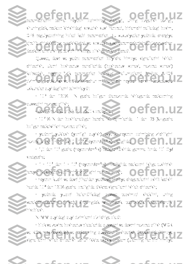 parametrlarini   termal   neytron   oqimining   zichligi,   uning   o'zgarish   tezligi,
shuningdek,   reaktor   kirishidagi   sovutish   suvi   harorati,  birlamchi   palladagi   bosim,
CPS   regulyatorining   holati   kabi   parametrlar.   Bu   xususiyatlar   yadroda   energiya
ajralib   chiqishining   notekisligini   va   sovutish   suvi   parametrlarining   o'zgaruvchan
detektorlar o'qishiga ta'sirini hisobga olishga imkon beradi.
Quvvat,   davr   va   yadro   parametrlari   bo'yicha   himoya   signallarini   ishlab
chiqarish,   ularni   boshqaruv   panellarida   (boshqaruv   xonasi,   nazorat   xonasi)
ko'rsatish,   neytron-fizik   parametrlar   haqidagi   ma'lumotlarni   boshqa   APCS
tizimlariga o'tkazish va o'tkazish uchun mo'ljallangan neytron oqimini kuzatuvchi
uskunalar quyidagilarni ta'minlaydi:
•   10 -9
  dan   120%     N   gacha   bo'lgan   diapazonda   ishlaganda   reaktorning
quvvatini nazorat qilish;
• davrni nazorat qilish 10 ... 500 s oralig'ida;
•   10 -7  
%   N   dan   boshlanadigan   barcha   ish   rejimlarida   +1   dan   -25   β
ef   gacha
bo'lgan reaktivlikni nazorat qilish;
•   yadroni   yuklash   (yonilg'i   quyish)   paytida   neytron   oqimining   zichligini
nazorat qilish 1 • 10 -2
 dan 1 • 10 3
 (neytron/cm 2
•s) oralig'ida;
•   1,0   dan   10 5
  gacha   (neytron/cm 2
•s)   reaktor   idishida   gamma-fonda   10 4
  Gy/
soatgacha;
•   1   •   10 -3
  dan   1   •   10 2
  (neytron/cm 2
•s)     oralig'ida   reaktorni   ishga   tushirish
jarayonida neytron oqimining zichligini nazorat qilish;
• neytron kuchi va davri jihatidan yadro va himoya chegaralarini oshib ketishi
haqida 10 -8
 dan 120% gacha  oralig'ida diskret signallarni ishlab chiqarish;
•   yadroda   yuqori   balandlikdagi   quvvat   taqsimoti   shaklini,   uning
xarakteristikalarini   (ofset),   shuningdek   volumetrik   tartibsizlik   koeffitsientini
hisoblash.
NFMM quyidagi quyi tizimlarni o'z ichiga oladi:
• blok va zaxira boshqaruv platalarida quvvatni va davrni nazorat qilish (MCR
va   RCR   mos   ravishda)   va   reaktorning   quvvatini   boshqarish   diapazonida   himoya
signallarini ishlab chiqarish uchun ikkita asosiy to'plam (ularning har biri himoya 