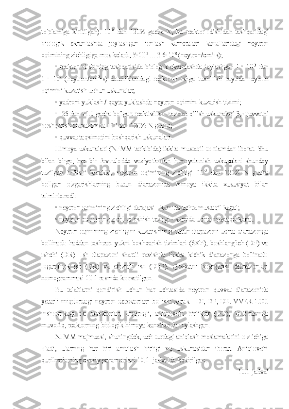 to'plamiga   kiritilgan).   10 -8
  dan   120%   gacha   N,   bu   reaktor   idishidan   tashqaridagi
biologik   ekranlashda   joylashgan   ionlash   kameralari   kanallaridagi   neytron
oqimining zichligiga mos keladi, 3•10 -2
 ... 3.6•10 8
 (neytron/cm 2
•s);
• reaktor idishining tashqarisida biologik ekranlashda joylashgan 1 • 10 -3
  dan
1   •   10 2
  (neytron/cm 2
•s)   datchiklaridagi   reaktorni   ishga   tushirish   paytida   neytron
oqimini kuzatish uchun uskunalar;
• yadroni yuklash / qayta yuklashda neytron oqimini kuzatish tizimi;
• -25 dan +1.0 gacha bo'lgan reaktivlikni nazorat qilish uskunalari β
ef  quvvatni
boshqarish diapazonida 10 -7
 dan 120% N gacha;
• quvvat taqsimotini boshqarish uskunalari.
Himoya uskunalari (NFMM tarkibida) ikkita mustaqil to'plamdan iborat. Shu
bilan   birga,   har   bir   favqulodda   vaziyatlardan   himoyalanish   uskunalari   shunday
tuzilgan   bo'lishi   kerakki,   neytron   oqimining   zichligi   10 -7
  dan   120%   N   gacha
bo'lgan   o'zgarishlarning   butun   diapazonida   himoya   ikkita   xususiyat   bilan
ta'minlanadi:
• neytron oqimining zichligi darajasi - kamida uchta mustaqil kanal;
• neytron oqimining zichligi oshish tezligi - kamida uchta mustaqil kanal.
Neytron oqimining zichligini kuzatishning butun diapazoni uchta diapazonga
bo'linadi: haddan tashqari yukni boshqarish tizimlari (SKP), boshlang'ich (DP) va
ishchi   (DR).   Ish   diapazoni   shartli   ravishda   ikkita   kichik   diapazonga   bo'linadi:
logarifmik   ish   (DR)   va   chiziqli   ish   (DR2).   Quvvatni   boshqarish   diapazonlari
nomogrammasi 10.1 rasmda ko'rsatilgan. 
Bu   talablarni   qondirish   uchun   har   uchtasida   neytron   quvvat   diapazonida
yetarli   miqdordagi   neytron   detektorlari   bo'lishi   kerak   -   DI,   DP,   DE.   VVER-1000
inshootidagi   bu   detektorlar,   aniqrog'i,   aniqlovchi   birliklar   (DU),   10.2-rasmga
muvofiq, reaktorning biologik himoya kanallarida joylashgan.
NFMM majmuasi, shuningdek, uch turdagi aniqlash moslamalarini o'z ichiga
oladi,   ularning   har   biri   aniqlash   birligi   va   uskunasidan   iborat.   Aniqlovchi
qurilmalarning asosiy parametrlari 10.1- jadvalda keltirilgan. 
10.1-jadval 