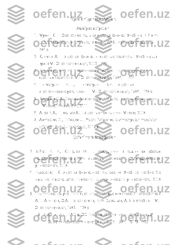 Foydalanilgan adabiyotlar.
Asosiy adabiyotlar
1. Мухин К. Н. Экспериментальная ядерная физика: Учебник. В 3-х тт. 
Т. 1,2. Физика атомного ядра. 7-е изд., СПб.: Изд-во «Лань», 2009. - 
384 с. 
2. Климов  А.Н.  Ядерная  физика  и  ядерные  реакторы:  Учебник для 
вузов.М.: Энергоатомиздат, 2002. - 464. 
3. Владимиров   В.И.   Практические   задачи   по   эксплуатации   
ядерных реакторов. М.: Энергоатомиздат, 1986. — 304. 
4. Нигматулин     И.Н.,     Нигматулин     Б.И.     Ядерные     
энергетические установки. — М.: Энергоатомиздат, 1986. - 168 с
5. Барсуков О.А. Основы физики атомного ядра.  Ядерные технологии 
– Москва.: Физматлит, 2011.
6. Апсэ В.А,  Шмельев А.Н.  Я дерные технологии .  Москва 2008 . 
7. Ахmedovа G., Тo‘xtaev U.. Yadro fizikasi va dozimetriyadan masalalar 
to‘plami.  SamDU nashriyoti , 2019  y .
Qo’ shimcha adabiyotlar
3 Бойко   В.   И ,   Кошелев   Ф.   П.   технологии   в   различнқх   сферах
человеческой   деятельности   Ядерн ы е.-   Томского   политехнического
университета 2008.
4 Рыжакова   Н.К.   Я дерная физика и её приложения .  Учебное пособие .  2-е
издание .   Издательство Томского политехнического университета .   2008
г.
5 Подготовка облученного ядерного топлива к химической переработке /
А.Т.   Агинков,   Э.А.   Ненарокомов,   В.Ф.   Савельев,   А.Б.   Ястребов.   -   М.:
Энергоатомиздат, 1982. - 128 с. 
6 Воронин В.П. РАО «ЕЭС России». Состояние и перспективы //
Электрические сети и системы. - 2003. - №  I . - С. 1 3—16.   