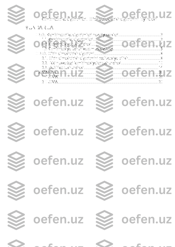 Kombinatorika algoritmlari.  O’rin almashtirish algoritmini loyihalash  
MUNDARIJA
I Bob. Kambinatorika algoritmlari nazariy asoslari. ....................................... 3
1.1.Kombinatorika algoritmlari. ................................................................ 3
1.2 Kombinatsiya tushunchasi. .................................................................. 4
1.3 Kombinatsiya uchun vaqt murakkabligi. ............................................. 5
II Bob. O’rin almashtirish algoritmi. ............................................................... 8
2.1. O’rin almashtirish algoritmini realizatsiya qilish. .............................. 8
2.2. Ikki nusxadagi kombinatsiyalar tushunchasi. ................................... 10
2.3. Dublikat tushunchasi. ....................................................................... 14
ILOVALAR ................................................................................................... 20
1-ILOVA. ................................................................................................ 20
2-ILOVA ................................................................................................. 20 