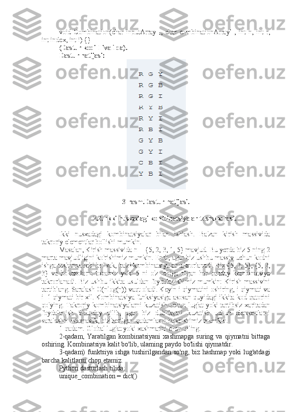 void   Combination(char   inputArray[],   char   combinationArray[],   int   n,   int   r,
int index, int i) {}
(Dastur kodi Iliva 1da).
Dastur natijasi:
3-rasm.Dastur natijasi.
2.2. Ikki nusxadagi kombinatsiyalar tushunchasi.
Ikki   nusxadagi   kombinatsiyalar   bilan   ishlash.   Ba'zan   kirish   massivida
takroriy elementlar bo'lishi mumkin. 
Masalan, Kirish massivida n = {5, 2, 3, 1, 5} mavjud. Bu yerda biz 5 ning 2
marta mavjudligini ko'rishimiz mumkin. Endi, agar biz ushbu massiv uchun kodni
ishga tushirmoqchi bo'lsak, ba'zi kombinatsiyalar takrorlanadi. Biz {5, 2, 5}, {5, 2,
3}   va   hokazolarni   topamiz   yoki   5   ni   o'z   ichiga   olgan   har   qanday   kombinatsiya
takrorlanadi. Biz ushbu ikkita usuldan foydalanishimiz mumkin: Kirish massivini
tartiblang. Saralash O(nlog(n)) vaqt oladi. Keyin i qiymatini oshiring, i qiymati va
i+1 qiymati bir xil. Kombinatsiya funksiyasiga asosan quyidagi ikkita kod qatorini
qo'ying. Takroriy kombinatsiyalarni  kuzatish uchun  lug'at  yoki  tartibsiz  xaritadan
foydalanish   Shunday   qilib,   agar   biz   dublikatni   kuzatish   uchun   elementlarni
saralashni istamasak, biz berilgan qadamlarni bajarishimiz mumkin. 
1-qadam. Global lug'at yoki xashmapni e'lon qiling.
2-qadam,   Yaratilgan   kombinatsiyani   xashmapga   suring  va   qiymatni   bittaga
oshiring. Kombinatsiya kalit bo'lib, ularning paydo bo'lishi qiymatdir.
3-qadam) funktsiya ishga tushirilgandan so'ng, biz hashmap yoki lug'atdagi
barcha kalitlarni chop etamiz.
Python dasturlash tilida:
unique_combination = dict() 