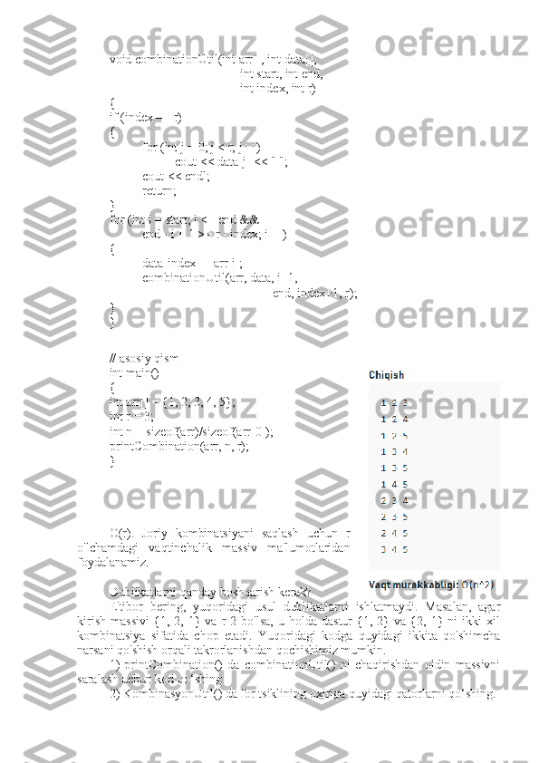 void combinationUtil(int arr[], int data[],
int start, int end,
int index, int r)
{
if (index == r)
{
for (int j = 0; j < r; j++)
cout < data[j] < " ";
cout < endl;
return;
}
for (int i = start; i <= end &&
end - i + 1 >= r - index; i++)
{
data[index] = arr[i];
combinationUtil(arr, data, i+1,
end, index+1, r);
}
}
// asosiy qism
int main()
{
int arr[] = {1, 2, 3, 4, 5};
int r = 3;
int n = sizeof(arr)/sizeof(arr[0]);
printCombination(arr, n, r);
}
O(r).   Joriy   kombinatsiyani   saqlash   uchun   r
o'lchamdagi   vaqtinchalik   massiv   ma'lumotlaridan
foydalanamiz.
Dublikatlarni qanday boshqarish kerak?  
E'tibor   bering,   yuqoridagi   usul   dublikatlarni   ishlatmaydi.   Masalan,   agar
kirish   massivi   {1,  2,   1}  va   r   2   bo'lsa,   u   holda   dastur   {1,  2}   va   {2,  1}   ni   ikki   xil
kombinatsiya   sifatida   chop   etadi.   Yuqoridagi   kodga   quyidagi   ikkita   qo'shimcha
narsani qo'shish orqali takrorlanishdan qochishimiz mumkin. 
1)   printCombination()   da   combinationUtil()   ni   chaqirishdan   oldin   massivni
saralash uchun kod qo‘shing 
2) KombinasyonUtil() da for tsiklining oxiriga quyidagi qatorlarni qo‘shing. 