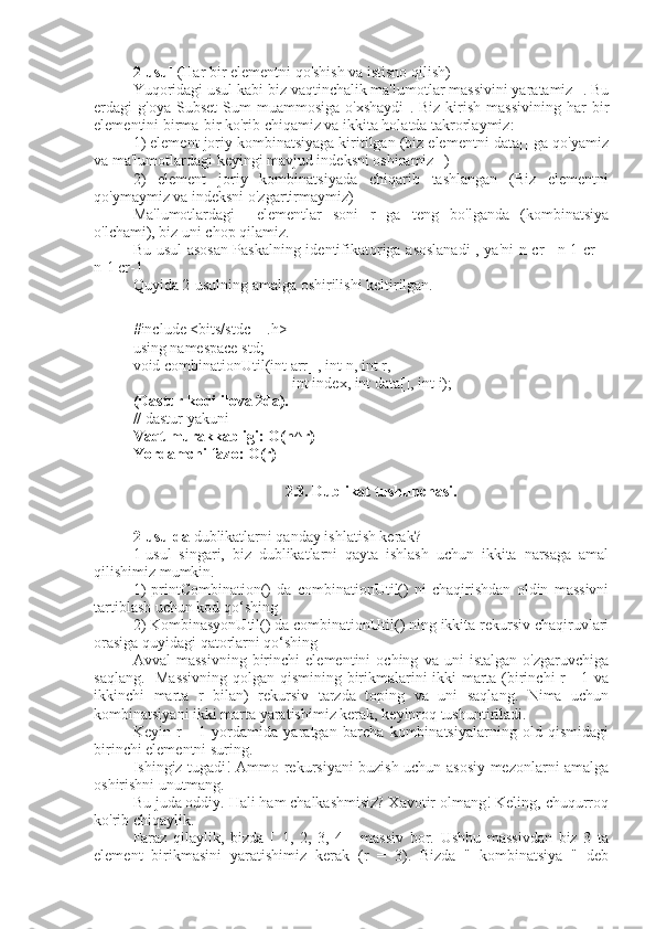 2-usul  (Har bir elementni qo'shish va istisno qilish) 
Yuqoridagi usul kabi biz vaqtinchalik ma'lumotlar massivini yaratamiz[]. Bu
erdagi   g'oya   Subset   Sum   muammosiga   o'xshaydi   .  Biz   kirish   massivining   har   bir
elementini birma-bir ko'rib chiqamiz va ikkita holatda takrorlaymiz:
1) element joriy kombinatsiyaga kiritilgan (biz elementni data[] ga qo'yamiz
va ma'lumotlardagi keyingi mavjud indeksni oshiramiz[]) 
2)   element   joriy   kombinatsiyada   chiqarib   tashlangan   (Biz   elementni
qo'ymaymiz va indeksni o'zgartirmaymiz)
Ma'lumotlardagi[]   elementlar   soni   r   ga   teng   bo'lganda   (kombinatsiya
o'lchami), biz uni chop qilamiz.
Bu usul asosan Paskalning identifikatoriga asoslanadi  , ya'ni n cr= n-1 cr +
n-1 cr-1
Quyida 2-usulning amalga oshirilishi keltirilgan. 
#include <bits/stdc++.h>
using namespace std;
void combinationUtil(int arr[], int n, int r,
int index, int data[], int i);
(Dastur kodi ilova 2da).
// dastur yakuni
Vaqt murakkabligi: O(n^r)
Yordamchi fazo: O(r)
2.3. Dublikat tushunchasi.
2-usulda  dublikatlarni qanday ishlatish kerak?  
1-usul   singari,   biz   dublikatlarni   qayta   ishlash   uchun   ikkita   narsaga   amal
qilishimiz mumkin. 
1)   printCombination()   da   combinationUtil()   ni   chaqirishdan   oldin   massivni
tartiblash uchun kod qo‘shing 
2) KombinasyonUtil() da combinationUtil() ning ikkita rekursiv chaqiruvlari
orasiga quyidagi qatorlarni qo‘shing
Avval   massivning   birinchi   elementini   oching   va   uni   istalgan   o'zgaruvchiga
saqlang.   Massivning qolgan qismining birikmalarini ikki marta (birinchi r - 1 va
ikkinchi   marta   r   bilan)   rekursiv   tarzda   toping   va   uni   saqlang.   Nima   uchun
kombinatsiyani ikki marta yaratishimiz kerak, keyinroq tushuntiriladi.
Keyin   r   -   1   yordamida   yaratgan   barcha   kombinatsiyalarning   old   qismidagi
birinchi elementni suring.
Ishingiz tugadi! Ammo rekursiyani buzish uchun asosiy mezonlarni amalga
oshirishni unutmang.
Bu juda oddiy. Hali ham chalkashmisiz? Xavotir olmang! Keling, chuqurroq
ko'rib chiqaylik.
Faraz   qilaylik,   bizda   [   1,   2,   3,   4   ]   massiv   bor.   Ushbu   massivdan   biz   3   ta
element   birikmasini   yaratishimiz   kerak   (r   =   3).   Bizda   "   kombinatsiya   "   deb 