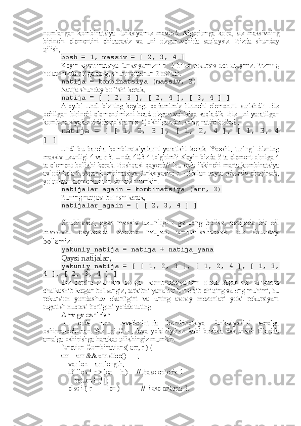 nomlangan   kombinatsiya   funksiyamiz   mavjud.   Algoritmga   ko'ra,   siz   massivning
birinchi   elementini   chiqarasiz   va   uni   o'zgaruvchida   saqlaysiz.   Bizda   shunday
qilish,
bosh = 1, massiv = [ 2, 3, 4 ]
Keyin kombinatsiya funksiyamizni r - 1 bilan rekursiv deb ataymiz. Bizning
holatimizda r 3 ga teng, shuning uchun 2 bo'ladi.
natija = kombinatsiya (massiv, 2)
Natija shunday bo'lishi kerak,
natija = [ [ 2, 3 ], [ 2, 4 ], [ 3, 4 ] ]
Ajoyib!   Endi   bizning   keyingi   qadamimiz   birinchi   elementni   surishdir.   Biz
ochilgan birinchi  elementimizni  head o'zgaruvchisiga saqladik. Biz uni yaratilgan
kombinatsiyalar oldida qo'shamiz. Qo'shilgandan so'ng natija bo'ladi,
natija = [ [ 1, 2, 3 ], [ 1, 2, 4 ], [ 1, 3, 4
] ]
Endi   bu   barcha   kombinatsiyalarni   yaratishi   kerak.   Yaxshi,   turing!   Bizning
massiv uzunligi 4 va r 3. Unda 4C3 4 to'g'rimi? Keyin bizda 3 ta element o'rniga 4
ta element bo'lishi kerak. Boshqasi qayerda? Bu erda ikkinchi marta kombinatsiya
avlodi keladi. Agar kombinatsiya funksiyasini r = 3 bilan qayta rekursiv chaqirsak,
yo'qolgan elementni topishimiz mumkin.
natijalar_again = kombinatsiya (arr, 3)
Buning natijasi bo'lishi kerak,
natijalar_again = [ [ 2, 3, 4 ] ]
Shubhasiz,   agar   massiv   uzunligi   r   ga   teng   bo'lsa,   natijada   bir   xil
massivni   qaytaradi.   Ammo   natijani   umumlashtirsak,   biz   shunday
bo'lamiz:
yakuniy_natija = natija + natija_yana
Qaysi natijalar,
yakuniy_natija = [ [ 1, 2, 3 ], [ 1, 2, 4 ], [ 1, 3,
4 ], [ 2, 3, 4 ] ]
Biz   barcha   mumkin   bo'lgan   kombinatsiyalarni   oldik.   Agar   siz   haligacha
chalkashib ketgan bo'lsangiz, tarkibni yana bir bor o'qib chiqing va eng muhimi, bu
rekursion   yondashuv   ekanligini   va   uning   asosiy   mezonlari   yoki   rekursiyani
tugatish nuqtasi borligini yodda tuting.
Amalga oshirish
Bu   erda   men   JavaScript-da   kombinatsiya   funktsiyasini   amalga
oshirmoqchiman.   Siz   uni   C++,   Java   yoki   Python   kabi   boshqa   dasturlash   tillarida
amalga oshirishga harakat qilishingiz mumkin.
function Combinations( arr, r ) {
arr = arr && arr.slice() || [];
    var len = arr.length;
    if( !len || r > len || !r )     // Base criteria 1.
        return [ [] ];
    else if( r === len )            // Base criteria 2.  