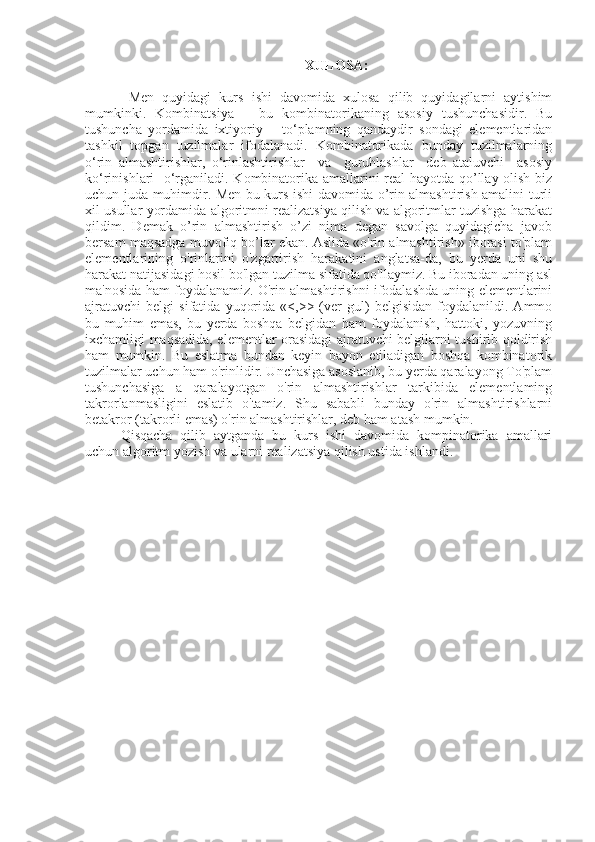 XULOSA:
  Men   quyidagi   kurs   ishi   davomida   xulosa   qilib   quyidagilarni   aytishim
mumkinki.   Kombinatsiya   –   bu   kombinatorikaning   asosiy   tushunchasidir.   Bu
tushuncha   yordamida   ixtiyoriy       to‘plamning   qandaydir   sondagi   elementlaridan
tashkil   topgan   tuzilmalar   ifodalanadi.   Kombinatorikada   bunday   tuzilmalarning
o‘rin   almashtirishlar,   o‘rinlashtirishlar     va     guruhlashlar     deb   ataluvchi     asosiy
ko‘rinishlari   o‘rganiladi. Kombinatorika amallarini real hayotda qo’llay olish biz
uchun juda muhimdir. Men bu kurs ishi davomida o’rin almashtirish amalini turli
xil usullar yordamida algoritmni realizatsiya qilish va algoritmlar tuzishga harakat
qildim.   Demak   o’rin   almashtirish   o’zi   nima   degan   savolga   quyidagicha   javob
bersam maqsadga muvofiq bo’lar ekan. Aslida «o'rin almashtirish» iborasi to'plam
elementlarining   o'rinlarini   o'zgartirish   harakatini   anglatsa-da,   bu   yerda   uni   shu
harakat natijasidagi hosil bo'lgan tuzilma sifatida qo'llaymiz. Bu iboradan uning asl
ma'nosida ham foydalanamiz. O'rin almashtirishni ifodalashda uning elementlarini
ajratuvchi   belgi   sifatida   yuqorida   «<,>>   (ver   gul)   belgisidan   foydalanildi.   Ammo
bu   muhim   emas,   bu   yerda   boshqa   belgidan   ham   foydalanish,   hattoki,   yozuvning
ixchamligi maqsadida, elementlar orasidagi ajratuvchi belgilarni tushirib qoldirish
ham   mumkin.   Bu   eslatma   bundan   keyin   bayon   etiladigan   boshqa   kombinatorik
tuzilmalar uchun ham o'rinlidir. Unchasiga asoslanib, bu yerda qaralayong To'plam
tushunchasiga   a   qaralayotgan   o'rin   almashtirishlar   tarkibida   elementlaming
takrorlanmasligini   eslatib   o'tamiz.   Shu   sababli   bunday   o'rin   almashtirishlarni
betakror (takrorli emas) o'rin almashtirishlar, deb ham atash mumkin. 
Qisqacha   qilib   aytganda   bu   kurs   ishi   davomida   kompinatorika   amallari
uchun algoritm yozish va ularni realizatsiya qilish ustida ishlandi. 