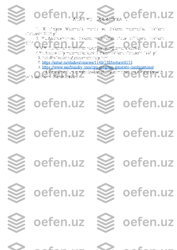 ADABIYOTLAR RO’YXATI.
1.   X.To’rayev   Matematik   mantiq   va   diskeret   matematika   Toshkent
o’qituvchi 2003 yil .
2.   Yu.Abdiraxmonova   Diskeret   matematika   o’quv   qo’llanma   Toshkent
2014.
3. V.Y.Gumarman Ehtimollar nazariyasi va matematik statiska .
4.Yo.Soatov Oliy matematika kursi 2-qism Toshkent o’qituvchi 1994-yil.
  5. http://refleader.ru/jgeqasmerpolaty.html 
  6.  https    ://    intuit    .   ru    /   studies    /   courses    /1146/238/    lecture    /6153   
  7.  https    ://    www    .   sanfoundry    .   com    /   cpp    -   program    -   generate    -   combinations    /  
    8. https :// medium . com / codex / generating - combinations - efficiently - with -
asifs - algorithm - d 453 e 803893 