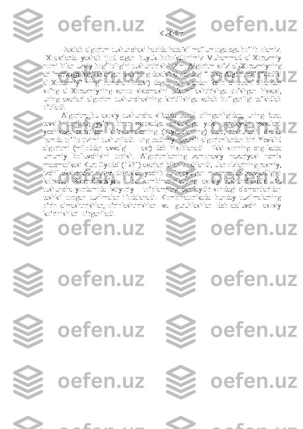 KIRISH
Dastlab   algoritm   tushunchasi haqida batafsil ma’lumotga ega bo’lib olamiz.
IX   asrlarda   yashab   ijod   etgan   buyuk   bobokalonimiz   Muhammad   al-Xorazmiy
nomi bilan uzviy bog’liqligini tushuntirish lozim.   Algoritm  so’zi al-Xorazmiyning
arifmetikaga bag’ishlangan asarining dastlabki betidagi  “Dixit Algoritmi” (“dediki
al-Xorazmiy”   ning   lotincha   ifodasi)   degan   jumlalardan   kelib   chiqqan.   Shundan
so’ng   al-Xorazmiyning   sanoq   sistemasini   takomillashtirishga   qo’shgan   hissasi,
uning   asarlari   algoritm   tushunchasining   kiritilishiga   sabab   bo’lganligi   ta’kidlab
o’tiladi. 
Algoritm   bu   asosiy   tushuncha   sifatida   qabul   qilinganligidan,   uning   faqat
tavsifi   beriladi,   ya’ni   biror   maqsadga   erishishga   yoki   qandaydir   masalani
yechishga   qaratilgan   ko’rsatmalarning   (buyruqlarning)   aniq,   tushunarli,   chekli
hamda to’liq tizimi  tushuniladi. Eng qadimiy raqamli algoritmlardan biri  Yevklid
algoritmi   (miloddan   avvalgi   III   asr)   deb   hisoblanadi   -   ikki   sonning   eng   katta
umumiy   bo'luvchisini   topish.   Algoritmlarning   zamonaviy   nazariyasi   nemis
matematikasi Kurt Gyodel (1931) asarlari bilan boshlandi, ular o'zlarining rasmiy,
izchil   aksiomalar   tizimi   doirasida   yechib   bo'lmaydigan   muammolar   mavjudligini
ko'rsatdi.   Kombinatsiya   –   bu   kombinatorikaning   asosiy   tushunchasidir.   Bu
tushuncha   yordamida   ixtiyoriy       to‘plamning   qandaydir   sondagi   elementlaridan
tashkil   topgan   tuzilmalar   ifodalanadi.   Kombinatorikada   bunday   tuzilmalarning
o‘rin   almashtirishlar,   o‘rinlashtirishlar     va     guruhlashlar     deb   ataluvchi     asosiy
ko‘rinishlari  o‘rganiladi. 