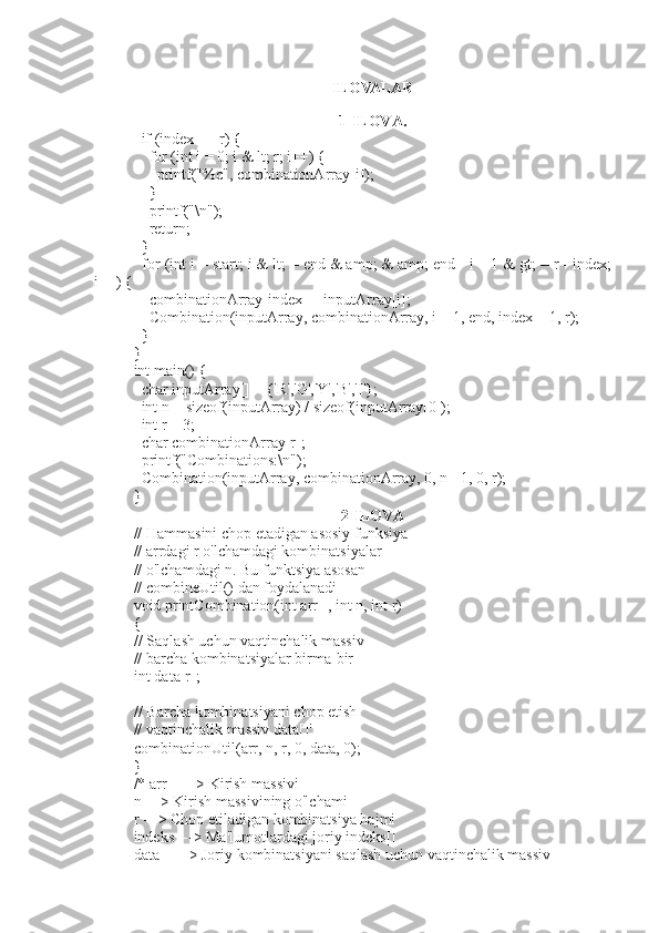 ILOVALAR
1-ILOVA.
  if (index == r) {
    for (int i = 0; i & lt; r; i++) {
      printf("%c", combinationArray[i]);
    }
    printf("\n");
    return;
  }
  for (int i = start; i & lt; = end & amp; & amp; end - i + 1 & gt; = r - index;
i++) {
    combinationArray[index] = inputArray[i];
    Combination(inputArray, combinationArray, i + 1, end, index + 1, r);
  }
}
int main() {
  char inputArray[] = {'R','G','Y','B','I'};
  int n = sizeof(inputArray) / sizeof(inputArray[0]);
  int r = 3;
  char combinationArray[r];
  printf("Combinations:\n");
  Combination(inputArray, combinationArray, 0, n - 1, 0, r);
}
2-ILOVA
// Hammasini chop etadigan asosiy funksiya
// arrdagi r o'lchamdagi kombinatsiyalar[]
// o'lchamdagi n. Bu funktsiya asosan
// combineUtil() dan foydalanadi
void printCombination(int arr[], int n, int r)
{
// Saqlash uchun vaqtinchalik massiv
// barcha kombinatsiyalar birma-bir
int data[r];
// Barcha kombinatsiyani chop etish
// vaqtinchalik massiv data[]'
combinationUtil(arr, n, r, 0, data, 0);
}
/* arr[] ---> Kirish massivi
n ---> Kirish massivining o'lchami
r ---> Chop etiladigan kombinatsiya hajmi
indeks ---> Ma'lumotlardagi joriy indeks[]
data[] ---> Joriy kombinatsiyani saqlash uchun vaqtinchalik massiv 