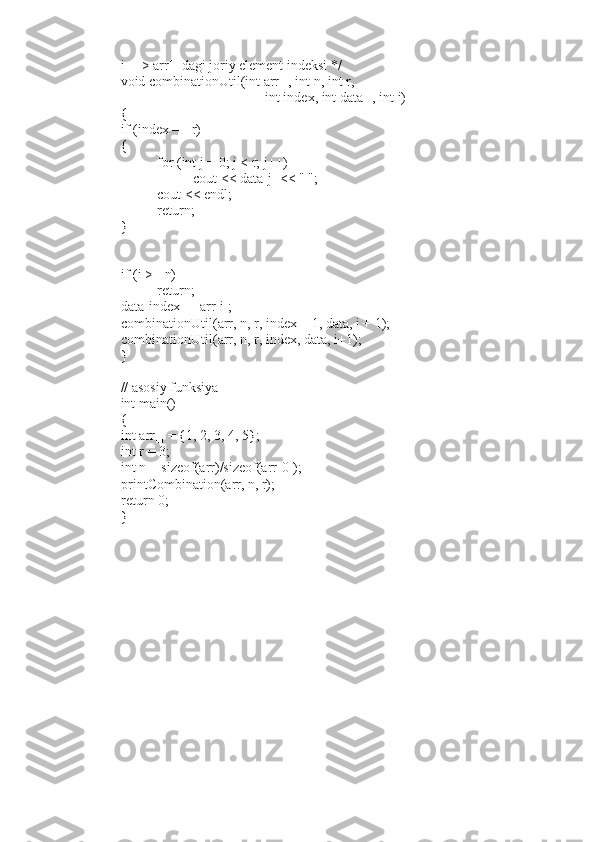 i ---> arr[] dagi joriy element indeksi */
void combinationUtil(int arr[], int n, int r,
int index, int data[], int i)
{
if (index == r)
{
for (int j = 0; j < r; j++)
cout < data[j] < " ";
cout < endl;
return;
}
if (i >= n)
return;
data[index] = arr[i];
combinationUtil(arr, n, r, index + 1, data, i + 1);
combinationUtil(arr, n, r, index, data, i+1);
}
// asosiy funksiya
int main()
{
int arr[] = {1, 2, 3, 4, 5};
int r = 3;
int n = sizeof(arr)/sizeof(arr[0]);
printCombination(arr, n, r);
return 0;
} 
