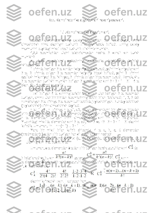 I Bob. Kambinatorika algoritmlari nazariy asoslari.
1.1.Kombinatorika algoritmlari.
Dastlab   kombinatorikaning   asosiy   amallaridan   biri   hisoblangan,   o’rin
almashtirish   nima   ekanligni   tushunib   olishimiz   kerak   bo’ladi.   Uning   asosiy
mazmunini quyidagi misol orqali tushunib olishimiz mumkin.
4,7,9   raqamlaridan   ularni   takrorlamasdan   nechta   3   xonali   son   tuzish
mumkin?
Bu   kabi   masalalarni   maktabning   matematika   darsliklarida   ko’plab
ishlaganmiz.
1-o‘rinda berilgan 3 ta sondan ixtiyoriy bittasi turadi, ya’ni imkoniyatlar soni
3   ta.   2-   o‘rinda   qolgan   2   ta   raqamdan   ixtiyoriy   bittasi   bo‘ladi,   ya’ni   2-   o‘rinni
egallash imkoniyati 2 ta. Nihoyat, 3- o‘rinda qolgan bitta raqam turadi. Demak, shu
3 ta raqamdan tuzilishi mumkin bo‘lgan 3 xonali sonlar soni 3 • 2 • 1 = 3! = 6 ta
ekan. Shu 6 ta sonni yozaylik:
479, 497, 749, 794, 947, 974.
Hosil   bo‘lgan   6   ta   sonning   tarkibi   bir   xil   —   ular   berilgan   3   ta   raqamdan
tuzilgan, ammo ular bir-biridan raqamlarining tartibi  bilan farqlanadi: 1, 2, 3 deb
nomerlangan 3 ta o‘ringa 3 ta raqam turli tartibda joylashtirilgan. Bunday tartiblash
(joylashtirish) o‘rin almashtirish deyiladi.
n  ta:   1-,  2-,  n-   o‘ringa  n  ta  a1,  a2,  ...  ,  an  elementlarni  bir   o‘ringa  bittadan
qilib joylashtirish a1, a2, ... , an elementlardan tuzilgan o‘rin almashtirish deyiladi.
n   ta   elementdan   tuzilgan   o‘rin   almashtirishlar   soni   Pn   bilan   belgilanadi.
Yuqoridagi misolda elementlar soni 3 ta edi, n = 3 va P3= 3 • 2 • 1 = 3! ekanini
ko‘rdik. Umuman, Pn = n • (n-1) ... 2 • 1 = n!
Yana   bir   misol   bilan   ko’rib   chiqamiz.   4   ta   a,   b,   c,   d   elementdan
(predmetdan) 2 tadan olib tuzilgan har xil guruhlar soni nechta?
2 elementli guruhlarni tuzamiz: {a, b}; {a, c}; {a, d}; {b, c}; {b, d}; {c, d};
— ularning soni 6 ta. Javob: 6 ta.
Umuman,   n   ta   elementdan   k   tadan   olib   tuzilgan   barcha   guruhlar   soni     de
b   belgilanadi   va   bu   son     ga   teng:   .     son   n
ta   elementdan   k   tadan   olib   tuzilgan   guruhlar   soni   deb   o‘qiladi.   Bizning   misolda   n =
4,   k =2   edi.   Demak,
     
ekanini   ko‘rsatish   oson.   Haqiqatan   ham,
. 