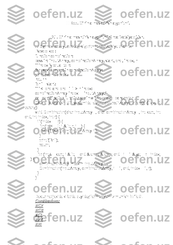 II Bob. O’rin almashtirish algoritmi.
2.1. O’rin almashtirish algoritmini realizatsiya qilish.
Endigi navbatda yuqoridagi algoritmni realizatsiya qilamiz:
Psevdo kod:
function combination:
pass in: inputArray, combinationArray, start, end, index, r
if index is equal to r:
for each element in combinationArray:
print each element
return
for i = start:
if i <=end and end -i+1 > r-index:
combinationArray[index] = inputArray[i]
call combination function again with updated parameter
C/C++   dasturlash   tili   yordamida   algoritmni   realizatsiya   qilamiz   (Ilova   1
qarang):
void Combination(char  inputArray[], char  combinationArray[], int  start, int
end, int index, int r) {
  if (index == r) {
    for (int i = 0; i & lt; r; i++) {
      printf("%c", combinationArray[i]);
    }
    printf("\n");
    return;
  }
  for (int i = start; i & lt; = end & amp; & amp; end - i + 1 & gt; = r - index;
i++) {
    combinationArray[index] = inputArray[i];
    Combination(inputArray, combinationArray, i + 1, end, index + 1, r);
  }
}
Dastur natijasida sifatida quyidagilarni olishimiz mumkin bo’ladi.
Combinations:
RGY
RGB
RGI
RYB
RYI 