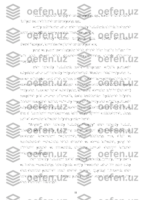 – hudud ch е g а r а l а ri  k е ng а yish t е nd е ntsiyasig а   eg а , s а vd о -ishl а b chiq а rish
f ао liyati es а   o`sib b о rish   t е nd е ntsiyasig а  eg а ;
– x о rijiy t а dbirk о rl а r uchun erkin iqtisodiy hududlard а   а l о hid а   b о shq а rish
t а rtibi,   iqtis о diyotni   d о imiy   r а vishd а   lib е r а ll а shuvi   хо s;
– erkin   iqtisodiy   hududlar   f ао liyatid а   k а tt а   miqd о rd а   s а n оа t-s а vd о
div е rsifik а tsiyasi,   k о mpl е ks riv о jl а nish t е nd е ntsiyasi   хо s;
– yangi   v а   yuq о ri   t ех n о l о giyal а r   ishl а b   chiqish   bil а n   b о g`liq   bo’lg а n   ilm
ko’p   t а l а b   qiluvchi   ishl а b   chiq а rishni   riv о jl а ntirishg а   а l о hid а   e’tib о rning
m а vjudligi;
- erkin   iqtisodiy   hududlarda   tashkil   etilayotgan   xo’jalik   yurituvchi
subyektlar   uchun turli   iqtisodiy   imtiyozlar beriladi.   Masalan: Fiskal   imtiyozlar.   Bu
asosan   soliqlardan   ozod   qilish,   soliqqa   tortish   bazasini   kamaytirish,   alohida   soliq
stavkasini   pasaytirish,   alohida   olingan   soliqlardan   ozod   etish   shakli;   moliyaviy
imtiyozlar. Bu asosan har xil subsidiyalar, kammunal xizmatlar    ta’rifini   (bahosini)
pasaytirish   yoki   umuman   to’lamaslik,   davlat   kreditlaridan   foydalanish   bo’yicha
foizlarni pasaytirish   kabilar; ma’muriy imyozlar. Bu imtiyozlar xo’jalik yurituvchi
subyektlarni   davlat   ro’yhatidan   o’tkazishning   soddalashtirilgan   shaklini   qo’llash,
chet   el   fuqorolarini   mamlakatimizga   kelib   ketishi   rejimini   soddalashtirish,   ularga
turli   xil xizmatlar   ko’rsatish bo’yicha yordam   berish.
“Angren”   erkin   iqtisodiy   hududisi,   “Navoiy”   erkin   iqtisodiy   hududi,
“Jizzax”   erkin   iqtisodiy   hududining   tashkil   etilgani   yuqori   texnologiyalarga
asoslangan   korxonalarni   rivojlantirish,   jahon   talablariga   mos,   sifatli   va
raqobatbardosh   mahsulotlat   ishlab   chiqarish   va   xizmat   ko’rsatish,   yangi   ish
o’rinlarini   yaratish   va   pirovardida,   aholining   turmush   sharoitini   ko’tarish
imkoniyatini   yaratadi.
Erkin iqtisodiy hududlarni   tashkil   etishning   iqtisodiy,   ijtimoiy,   ilmiy-texnik
va   boshqa   maqsadlariga   iqtisodiyotda   xorijiy   investorlar   uchun   bir   qator   qulay
shart-sharoitlar   yaratilishi   orqali   erishish   mumkin.   Quyidagi   1.3-rasmda   erkin
iqtisodiy   hududlarni   normal   faoliyat   yuritishi   uchun   zarur   bo’lgan   eng   muhim
shart-sharoitlar   ifodalangan.
11 