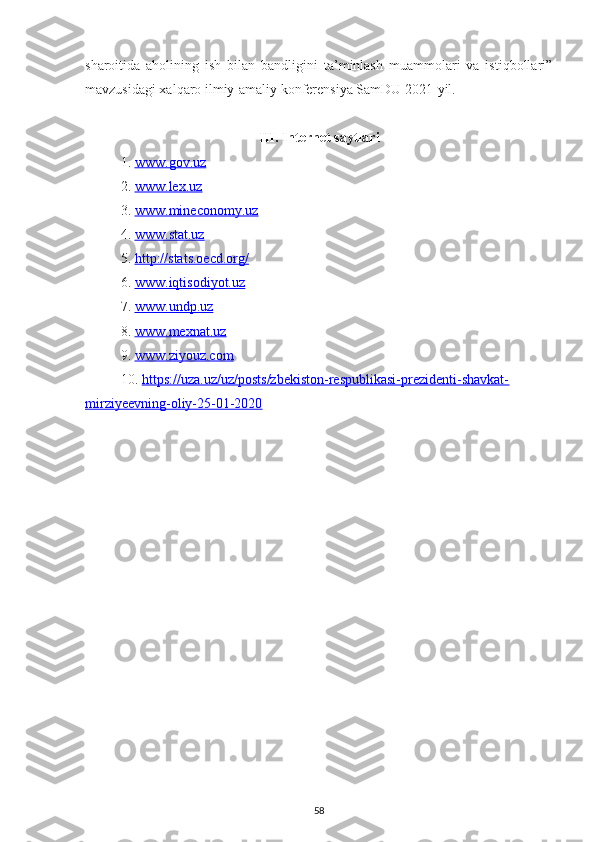 sharoitida   aholining   ish   bilan   bandligini   ta’minlash   muammolari   va   istiqbollari”
mavzusidagi xalqaro ilmiy-amaliy konferensiya SamDU 2021-yil.
III.  Internet saytlari
1. www.gov.uz   
2. www.lex.uz   
3. www.mineconomy.uz   
4. www.stat.uz   
5. http://stats.oecd.org/   
6. www.iqtisodiyot.uz   
7. www.undp.uz     
8. www.mexnat.uz   
9. www.ziyouz.com     
10. https://uza.uz/uz/posts/zbekiston-respublikasi-prezidenti-shavkat-   
mirziyeevning-oliy-25-01-2020
58 