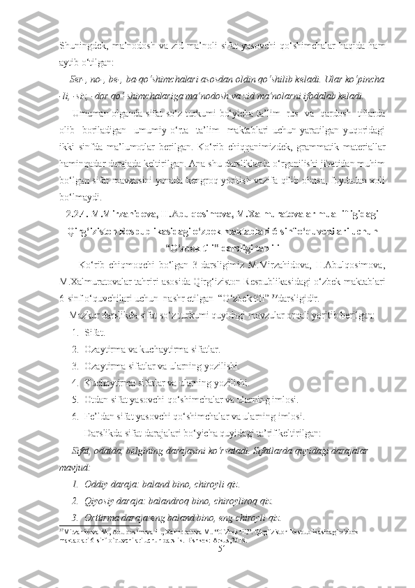 Shuningdek,   ma’nodosh   va   zid   ma’noli   sifat   yasovchi   qo‘shimchalar   haqida   ham
aytib o‘tilgan:
    Ser-, no-, be-, ba-qo‘shimchalari asosdan oldin qo‘shilib keladi. Ular ko‘pincha
-li, -siz, -dor qo‘-shimchalariga ma’nodosh va zid ma’nolarni ifodalab keladi.
        Umuman olganda sifat so‘z turkumi bo‘yicha ta’lim   rus   va   qardosh   tillarda
olib     boriladigan     umumiy   o‘rta     ta’lim     maktablari   uchun   yaratilgan   yuqoridagi
ikki   sinfda   ma’lumotlar   berilgan.   Ko‘rib   chiqqanimizdek,   grammatik   materiallar
haminqadar darajada keltirilgan. Ana shu darsliklarda o‘rganilishi jihatidan muhim
bo‘lgan sifat mavzusini yanada kengroq yoritish vazifa qilib olinsa, foydadan xoli
bo‘lmaydi.
2.2.4.  M.Mirzahidova, H.Abulqosimova, M.Xalmuratovalar muallifligidagi
Qirg‘iziston Respublikasidagi o‘zbek maktablari 6-sinf o‘quvchilari uchun
“O‘zbek tili” darsligi tahlili
          Ko‘rib   chiqmoqchi   bo‘lgan   3-darsligimiz   M.Mirzahidova,   H.Abulqosimova,
M.Xalmuratovalar tahriri asosida Qirg‘iziston Respublikasidagi o‘zbek maktablari
6-sinf o‘quvchilari uchun  nashr etilgan  “O‘zbek tili”  37
darsligidir.
    Mazkur darslikda sifat so‘z turkumi quyidagi mavzular orqali yoritib berilgan:
1. Sifat.
2. Ozaytirma va kuchaytirma sifatlar.
3. Ozaytirma sifatlar va ularning yozilishi.
4. Kuchaytirma sifatlar va ularning yozilishi.
5. Otdan sifat yasovchi qo‘shimchalar va ularning imlosi.
6. Fe’ldan sifat yasovchi qo‘shimchalar va ularning imlosi.
Darslikda sifat darajalari bo‘yicha quyidagi ta’rif keltirilgan:
     Sifat, odatda, belgining darajasini ko‘rsatadi. Sifatlarda quyidagi darajalar 
mavjud:
1. Oddiy daraja: baland bino, chiroyli qiz.
2. Qiyosiy daraja: balandroq bino, chiroyliroq qiz.
3. Orttirma daraja:eng   baland bino, eng chiroyli qiz.
37
Mirzahidova M., Abulqosimova H., Xalmuratova M.. “O`zbek tili”. Qirg`iziston Respublikasidagi o`zbek 
maktablari 6-sinf o`quvchilari uchun darslik. Bishkek: Arkus,2018.
51 