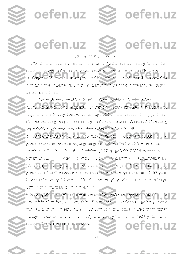 UMUMIY XULOSALAR
     O‘zbek  tilshunosligida  sifatlar  mavzusi  bo‘yicha  salmoqli  ilmiy  tadqiqotlar 
qilingan,  shunga  ko‘ra  bu  mavzuni  umumiy  o‘rta  ta’lim  maktabida  ilmiy 
asoslangan     bilimlarga     tayangan     holda     o‘tishni     rivojlantirish     maqsadida
qilingan   ilmiy     nazariy     talqinlar     sifatlarlarni     o‘tishning     ilmiy-amaliy     asosini
tashkil  etishi lozim.
      1.Tilshunosligimiz tarixida sifat so‘z turkumi haqidagi ilk tadqiqotlar juda 
qadim     davrlarga     borib     taqaladi.     Chunonchi,     Koshg‘ariydan     boshlangan     bu
zanjir halqalari Navoiy davri va undan keyin XX asrning birinchi choragiga  kelib,
o‘z   takomilining   yuqori   cho‘qqisiga   ko‘tarildi.   Bunda   Abdurauf   Fitratning,
keyinchalik rus sharqshunos olimlarining xizmatlari katta bo‘ldi. 
2.   O‘zbek   tilshunosligida   sifat   so‘z   turkumiga   oid     ilk   ilmiy   tadqiqot     40     –
yillarning ikkinchi yarmida vujudga kelgan edi. Z.  Ma rufov 1947-yilda Sankt  –‟
Peterburgda “O‘zbek tilida sifat darajalari”, 1950-yilga kelib G‘Abdurahmonov 
Samarqandda     “Hozirgi     o‘zbek     tilida     sifatlarning     substantivatsiyasi
(otlashishi)”,   1955-yilda     O.     Madrahimov     “Hozirgi     o‘zbek     tilida     yangi
yasalgan    sifatlar”  mavzuidagi  nomzodlik ishlarini  himoya qilgan edi. 1957-yilda
O.Madrahimovning “O‘zbek  tilida  sifat  va  yangi  yasalgan  sifatlar  masalasiga
doir”  nomli  maqolasi e’lon qilingan edi.
3. Mustaqillikkacha bo‘lgan davrda umumta’lim maktablari darsliklarida sifat so‘z
turkumining berilishi, xususan,  Sobiq Sovet Ittifoqi  davrida avvaliga bir  yoqlama
munosabat   bilan   berilgan.   Bu   so‘z   turkumi   bo‘yicha   o‘quvchilarga   bilim   berish
nuqtayi   nazaridan   ona   tili   fani   bo‘yicha   1933-yilda   hamda   1937-yilda   qabul
qilingan Dasturlar asosida olib borildi.
72 