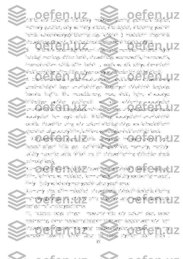 4.Sifat   so‘z   turkumiga   oid   asosiy   mavzular:   ularning   grammatik   belgilari,
ma’noviy   guruhlari,   asliy   va   nisbiy   sifatlar,   sifat   dajalari,   sifatlarning   yasalishi
hamda   substansivatsiya(sifatlarning   otga   ko‘chishi   )   masalalarini   o‘rganishda
o‘quvchilarga asosan 4 – 5-sinflar doirasida bilim berish belgilab qo‘yildi.
5. Sifat   so‘z   turkumidagi   so‘zlarni   o‘rganishda   mamlakat     rahbarlari   hayoti
haiqdagi   matnlarga   e’tibor   berish,   o‘quvchilarga   vatanparvarlik,   insonparvarlik,
internatsionalizm   ruhida   ta’lim   berish     ,   estetik   va   etik   tarbiya   elementlarini
shakllantirishdan ta’lim oldiga qo‘ygan asosiy vazifalardan biri deb belgilandi.
6.   Ona   tili   darslarida     ,,sifat“     tushunchasini     shakllantirish     o‘quvchilaming
„predmet belgisi"  degan  umumlashtirilgan  kategoriyani  o‘zlashtirish  darajasiga
bevosita     bog‘liq.     Shu     maqsadda   rang,     maza,     shakl,     hajm,     xil-xususiyat
bildiradigan     so‘zlar     guruhlanadi     va     shu     so‘zlaming     xususiyatlari
umumlashtiriladi.  Sifatning leksik ma’nosi bilan birga uning xarakterli grammatik
xususiyatlari     ham     qayd     etiladi.     Sifatlarning     xususiyatlarini   umumlashtirish
asosida  o‘quvchilar  uning  so‘z  turkumi  sifatidagi o‘ziga  xos  ko‘rsatkichlarini
ajratishlari uchun zaruriy bilim, ko‘nikma va malakalar shakllantirilishi kerak.  
      7.O‘quvchilarning     yozma     ishlarida     uchraydigan     imloviy     nuqsonlar     izchil
bartaraf     etilgani     holda     gap       qurilishidagi     g‘alizliklar,     mazmuniy,     mantiqiy-
uslubiy  nuqsonlar  ustida  ishlash  ona  tili  o‘qituvchilarining  e’tiboridan  chetda
qolmaslgi kerak.
8.Umumiy o‘rta ta’lim maktablari o‘quvchilarining o‘zbek tili  fanidan    egallagan
bilim,  ko‘nikma  va  malakalari,  kommunikativ  –  uslubiy savodxonligi mustaqil,
ilmiy – ijodiy va ixtisosiy matn yaratish uchun yetarli emas.
9.Umumiy  o‘rta  ta’lim  maktablari   o‘quvchilarida o‘zbek tili darslarida sifatning
ma’noviy   guruhiga   oid   so‘zlarni   to‘liq   o‘rganish   uchun   vaqt   va   darsliklarda
berilgan ma’lumotlar yetarli emas.
10.   Tadqiqot   ostiga   olingan     mavzumiz   sifat   so‘z   turkumi   ekan,   asosan
predmetning,   qisman   harakatning   belgisini   bildiruvchi   darajalanuvchi   so‘z     larni
o‘quvchilarga   o‘rgatishimizda   yangi   pedtexnologiyalar,   jumladan,   TPR   ning
samarasini   tekshirib   ko‘rish   uchun   bir   necha   o‘yinlarni   taklif   qildik   .
73 