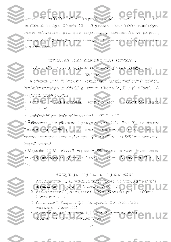 Umumta’lim   maktablari   ta’limi   jarayonida   bu   so‘z   turkumi   5   –   7   -   sinf
darsliklarida   berilgan.   O‘rtacha   12   –   13   yoshdagi   o‘smir   bolalar   psixologiyasi
hamda   ma’lumotlarni   qabul   qilish   darjasi   nuqtayi   nazaridan   faol   va   qiziqarli   ,
butunlay   jismoniy   reaksiyani   talab   qiladigan   mashqlar   ularni   befarq   qoldirmaydi,
degan umiddamiz.
FOYDALANILGAN ADABIYOTLAR RO‘YXATI:
I. Normativ- huquqiy hujjatlar va metodologik ahamiyatga molik
nashrlar
1.   Mirziyoyev   Sh.M.   “ O zbekiston   Respublikasini   yanada   rivojlantirish   bo yichaʻ ʻ
harakatlar strategiyasi to g risida
ʻ ʻ ”  gi Farmoni. / Xalq so zi, 2017 yil, 8 fevral. - №	ʻ
28 (6722). https://lex.uz/ru/
2.   Karimov   I.   Yuksak   ma’naviyat   –   yengilmas   kuch.   –   Toshkent:   Ma’naviyat,
2008. – B.176.
3.  Uzviylashtirilgan Davlat ta'lim standarti.-T.:2010.- B.10.
4.Ўзбекистон   Республикаси   Президентининг   2019   йил   21   октябрдаги
“Mамлакатимизда   ўзбек   тилини   янада   ривожлантириш   ва   тил   сиёсатини
такомиллаштириш   чора-тадбирлари   тўғрисида ”   ги   ПФ-5850-сон   Фармони.
https://lex.uz/ru/
5. Мирзиёев   Ш . М .   Миллий   тараққиёт   йўлимизни   қатъият   билан   давом
эттириб ,   янги   босқичга   кўтарамиз . 1- жилд . –  Тошкент :  Ўзбекистон , 2017. –  Б
132.
II. Monografiya, ilmiy maqola, ilmiy adabiyotlar
1. Abdurahmonov H., Rafiyev A., Shodmonqulova D. O‘zbek tilining amaliy 
grammatikasi.  –Toshkent: O‘qituvchi,   1992. –B.14
2. Abdurahmonov G‘., Mamajonov S. O‘zbek tili va adabiyoti. – Toshkent:
O‘zbekiston, 2002.
3. Almamatov T. Yadgorov Q, Pochchayeva G. O‘zbek tili o‘qitish    
metodikasi. – Jizzax,2006 .
4. Asqarova M., Abdurahmonov X. O‘zbek tili grammatikasining
praktikumi. – Toshkent: O‘qituvchi, 1981.
74 