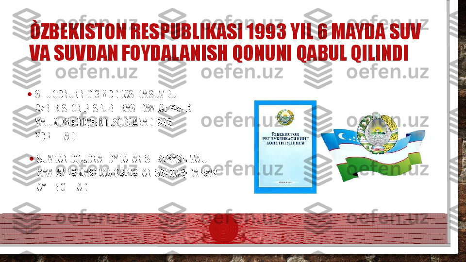 ÒZBEKISTON RESPUBLIKASI 1993 YIL 6 MAYDA SUV 
VA SUVDAN FOYDALANISH QONUNI QABUL QILINDI
• SHU QONUNNIG 3 MODDASIDA SUV BU 
OZBEKISTON RESPUBLIKASI DAVLAT MULKI 
VA UMUMI BOYLIK HISOBLANADI DEB 
YORITILADI.
• SUVDAN OQILONA FOYDALANISH KERAKLI VA U 
DAVLAT TOMANIDAN QORIQLANISHI HAQIDA HAM 
AYTIB OTILADI.  