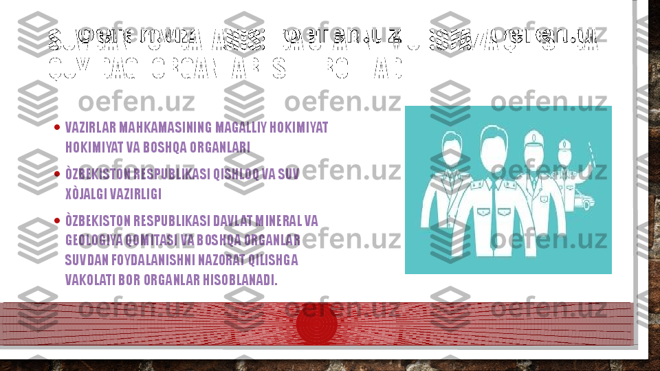 SUVDAN FOYDALANISHDA ULARNI MUHOFAZA QILISHDA 
QUYIDAGI ORGANLAR ISHTIRO ETADI
• VAZIRLAR MAHKAMASINING MAGALLIY HOKIMIYAT 
HOKIMIYAT VA BOSHQA ORGANLARI
• ÒZBEKISTON RESPUBLIKASI QISHLOQ VA SUV 
XÒJALGI VAZIRLIGI
• ÒZBEKISTON RESPUBLIKASI DAVLAT MINERAL VA 
GEOLOGIYA QOMITASI VA BOSHQA ORGANLAR 
SUVDAN FOYDALANISHNI NAZORAT QILISHGA 
VAKOLATI BOR ORGANLAR HISOBLANADI.  