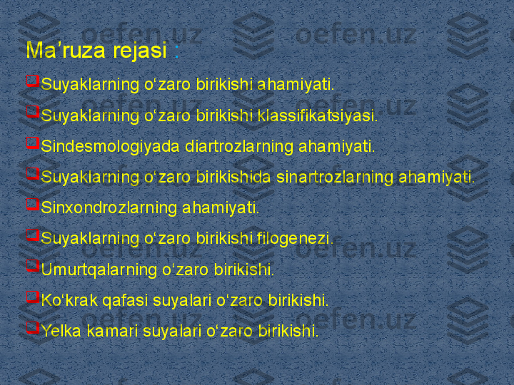 Ma ruza rejasi ʼ :

Suyaklarning o‘zaro birikishi ahamiyati. 

Suyaklarning o‘zaro birikishi klassifikatsiyasi. 

Sindesmologiyada diartrozlarning ahamiyati. 

Suyaklarning o‘zaro birikishida sinartrozlarning ahamiyati. 

Sinxondrozlarning ahamiyati. 

Suyaklarning o‘zaro birikishi filogenezi. 

Umurtqalarning o‘zaro birikishi. 

Ko‘krak qafasi suyalari o‘zaro birikishi. 

Yelka kamari suyalari o‘zaro birikishi.  