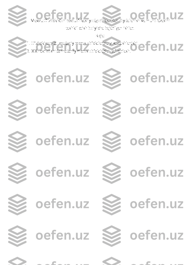 Mavzu: O`zbekiston respublikasi yodgorliklaridan foydalanish va muhofazasini
tashkil etish bo`yicha bajarilgan ishlar.
Reja:
1. O‘zbekistonda  madaniy meros ob’ektlarining saqlashlanishi.
2. XXI asr boshida madaniy meros ob’ektlarini  ta’mirlash. 